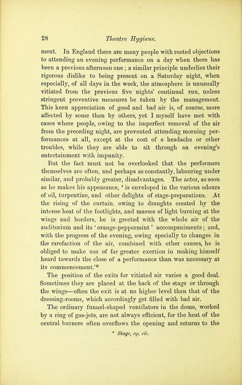 ment. In England there are many people with rooted objections to attending an evening performance on a day when there has been a previous afternoon one ; a similar principle underlies their rigorous dislike to being present on a Saturday night, when especially, of all days in the week, the atmosphere is unusually vitiated from the previous five nights' continual run, unless stringent preventive measures be taken by the management. This keen appreciation of good and bad air is, of course, more affected by some than by others, yet I myself have met with cases where people, owing to the imperfect removal of the air from the preceding night, are prevented attending morning per- formances at all, except at the cost of a headache or other troubles, while they are able to sit through an evening's entertainment with impunity. But the fact must not be overlooked that the performers themselves are often, and perhaps as constantly, labouring under similar, and probably greater, disadvantages. The actor, as soon as he makes his appearance, ' is enveloped in the various odours of oil, turpentine, and other delights of stage-preparations. At the rising of the curtain, owing to draughts created by the intense heat of the footlights, and masses of light burning at the wings and borders, he is greeted with the whole air of the auditorium and its 'orange-peppermint' accompaniments; and, with the progress of the evening, owing specially to changes in the rarefaction of the air, combined with other causes, he is obliged to make use of far greater exertion in making himself heard towards the close of a performance than was necessary at its commencement.'* The position of the exits for vitiated air varies a good deal. Sometimes they are placed at the back of the stage or through the wings—often the exit is at no higher level than that of the dressing-rooms, which accordingly get filled with bad air. The ordinary funnel-shaped ventilators in the dome, worked by a ring of gas-jets, are not always efficient, for the heat of the central burners often overfiows the opening and returns to the * Stage, ap. cit.