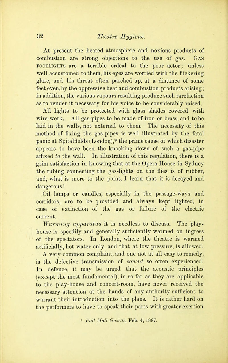 At present the heated atmosphere and noxious products of combustion are strong objections to the use of gas. Gas FOOTLiCxHTS are a terrible ordeal to the poor actor; unless well accustomed to them, his eyes are worried with the flickering glare, and his throat often parched up, at a distance of some feet even,by the oppressive heat and combustion-products arising; in addition, the various vapours resulting produce such rarefaction as to render it necessary for his voice to be considerably raised. All lights to be protected with glass shades covered with wire-work. All gas-pipes to be made of iron or brass, and to be laid in the walls, not external to them. The necessity of this method of fixing the gas-pipes is well illustrated by the fatal panic at Spitalfields (London),* the prime cause of which disaster appears to have been the knocking down of such a gas-pipe affixed to the wall. In illustration of this regulation, there is a grim satisfaction in knowing that at the Opera House in Sydney the tubing connecting the gas-lights on the flies is of rubber, and, what is more to the point, I learn that it is decayed and dangerous! Oil lamps or candles, especially in the passage-ways and corridors, are to be provided and always kept lighted, in case of extinction of the gas or failure of the electric current. Warming apparatus it is needless to discuss. The play- house is speedily and generally sufficiently warmed on ingress of the spectators. In London, where the theatre is warmed artificially, hot water only, and that at low pressure, is allowed. A very common complaint, and one not at all easy to remedy, is the defective transmission of sound so often experienced. In defence, it may be urged that the acoustic principles (except the most fundamental), in so far as they are applicable to the play-house and concert-room, have never received the necessary attention at the hands of any authority sufficient to warrant their introduction into the plans. It is rather hard on the performers to liave to speak their parts with greater exertion ♦ Pall Mall Gazette, Feb. 4, 1887.