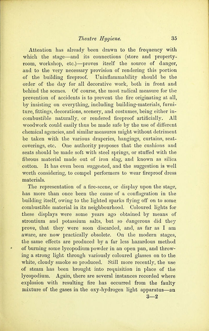 Attention has already been drawn to the frequency with which the stage—and its connections (store and property- room, workshop, etc.)—proves itself the source of danger, and to the very necessary provision of rendering this portion of the building fireproof. Uninflammability should be the order of the day for all decorative work, both in front and behind the scenes. Of course, the most radical measure for the prevention of accidents is to prevent the fire originating at all, by insisting on everything, including building-materials, furni- ture, fittings, decorations, scenery, and costumes, being either in- combustible naturally, or rendered fireproof artificially. All woodwork could easily thus be made safe by the use of different chemical agencies, and similar measures might without detriment be taken with the various draperies, hangings, curtains, seat- coverings, etc. One authority proposes that the cushions and seats should be made soft with steel springs, or stuffed with the fibrous material made out of iron slag, and known as silica cotton. It has even been suggested, and the suggestion is well worth considering, to compel performers to wear fireproof dress materials. The representation of a fire-scene, or display upon the stage, has more than once been the cause of a conflagration in the building itself, owing to the lighted sparks flying off on to some combustible material in its neighbourhood. Coloured lights for these displays were some years ago obtained by means of strontium and potassium salts, but so dangerous did they prove, that they were soon discarded, and, as far as I am aware, are now practically obsolete. On the modern stages, the same effects are produced by a far less hazardous method of burning som.e lycopodium powder in an open pan, and throw- ing a strong light through variously coloured glasses on to the white, cloudy smoke so produced. Still more recently, the use of steam has been brought into requisition in place of the lycopodium. Again, there are several instances recorded where explosion v/ith resulting fire has occurred from the faulty mixture of the gases in the oxy-hydrogen light apparatus—an 3—2