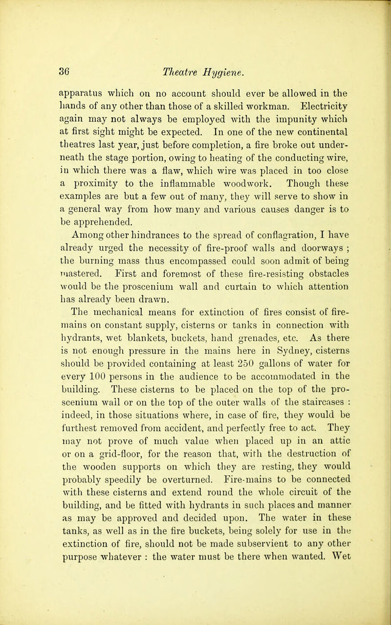 apparatus which on no account should ever be allowed in the hands of any other than those of a skilled workman. Electricity again may not always be employed with the impunity which at first sight might be expected. In one of the new continental theatres last year, just before completion, a fire broke out under- neath the stage portion, owing to heating of the conducting wire, in which there was a flaw, which wire was placed in too close a proximity to the inflammable woodwork. Though these examples are but a few out of many, they will serve to show in a general way from how many and various causes danger is to be apprehended. Among other hindrances to the spread of conflagration, I have already urged the necessity of fire-proof walls and doorways ; the burning mass thus encompassed could soon admit of being mastered. First and foremost of these fire-resisting obstacles would be the proscenium wall and curtain to which attention has already been dravi^n. The mechanical means for extinction of fires consist of fire- mains on constant supply, cisterns or tanks in connection with hydrants, wet blankets, buckets, hand grenades, etc. As there is not enough pressure in the mains here in Sydney, cisterns should be provided containing at least 250 gallons of water for every 100 persons in the audience to be accommodated in the building. These cisterns to be placed on the top of the pro- scenium wail or on the top of the outer walls of tlie staircases : indeed, in those situations where, in case of fire, they would be furthest removed from accident, and perfectly free to act. They may not prove of much value when placed up in an attic or on a grid-floor, for the reason that, with the destruction of the wooden supports on which they are resting, they would probably speedily be overturned. Fire-mains to be connected with these cisterns and extend round the whole circuit of the building, and be fitted with hydrants in such places and manner as may be approved and decided upon. The water in these tanks, as well as in the fire buckets, being solely for use in the extinction of fire, should not be made subservient to any other purpose whatever : the water must be there when wanted. Wet