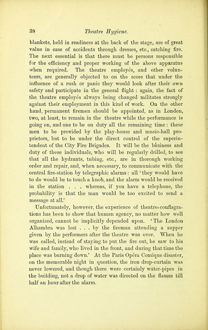 blankets, held in readiness at the back of the stage, are of great value in case of accidents through dresses^ etc., catching fire. The next essential is that there must be persons responsible for the efficiency and proper working of the above apparatus when required. The theatre employes, and other volun- teers, are generally objected to on the score that under the influence of a rush or panic they would look after their own safety and participate in the general flight : again, the fact of the theatre employes always being changed militates strongly against their employment in this kind of work. On the other hand, permanent firemen should be appointed, as in London, two, at least, to remain in the theatre while the performance is going on, and one to be on duty all the remaining time: these men to be provided by the play-house and music-hall pro- prietors, but to be under the direct control of the superin- tendent of the City Fire Brigades. It will be the business and duty of these individuals, who will be regularly drilled, to see that all the hydrants, tubing, etc., are in thorough working order and repair, and, when necessary, to communicate with the central fire-station by telegraphic alarms : all ' they would have to do would be to touch a knob, and the alarm would be received in the station . . . whereas, if you have a telephone, the probability is that the man would be too excited to send a message at all.' Unfortunately, however, the experience of theatre-conflagra- tions has been to show that human agency, no matter how well organized, cannot be implicitly depended upon. ' The London Alhambra was lost ... by the fireman attending a sapper given by the performers after the theatre was over. When he was called, instead of staying to jjut the fire out, he saw to his wife and family, who lived in the front, and during that time the place was burning down.' At the Paris Opera Comique disaster, on the memorable night in question, the iron drop-curtain was never lowered, and though there were certainly water-pipes in the building, not a drop of water was directed on the flames till half an hour after the alarm.