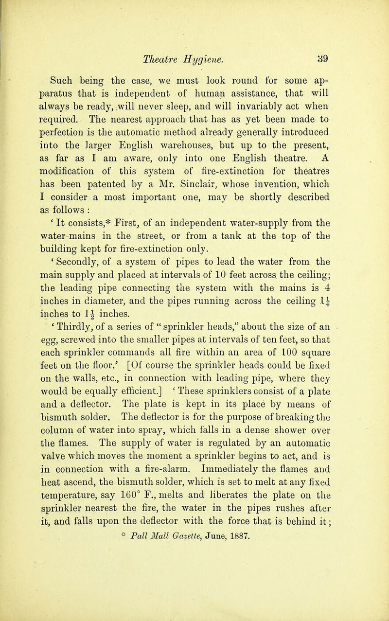 Such being the case, we must look round for some ap- paratus that is independent of human assistance, that will always be ready, will never sleep, and will invariably act when required. The nearest approach that has as yet been made to perfection is the automatic method already generally introduced into the larger English warehouses, but up to the present, as far as I am aware, only into one English theatre. A modification of this system of fire-extinction for theatres has been patented by a Mr. Sinclair, whose invention, which I consider a most important one, may be shortly described as follows : ' It consists,* Firstj of an independent water-supply from the water-mains in the street, or from a tank at the top of the building kept for fire-extinction only. ' Secondly, of a system of pipes to lead the water from the main supply and placed at intervals of 10 feet across, the ceiling; the leading pipe connecting the system with the mains is 4 inches in diameter, and the pipes running across the ceiling 1| inches to 1| inches. ' Thirdly, of a series of  sprinkler heads, about the size of an egg, screwed into the smaller pipes at intervals of ten feet, so that each sprinkler commands all fire within an area of 100 square feet on the floor.' [Of course the sprinkler heads could be fixed on the walls, etc., in connection with leading pipe, where they would be equally efficient.] ' These sprinklers consist of a plate and a deflector. The plate is kept in its place by means of bismuth solder. The deflector is for the purpose of breaking the column of water into spray, which falls in a dense shower over the flames. The supply of water is regulated by an automatic valve which moves the moment a sprinkler begins to act, and is in connection witli a fire-alarm. Immediately the flames and heat ascend, the bismuth solder, which is set to melt at any fixed temperature, say 160° F., melts and liberates the plate on the sprinkler nearest the fire, the water in the pipes rushes after it, and falls upon the deflector with the force that is behind it; «• Pall Mall Gazette, June, 1887.