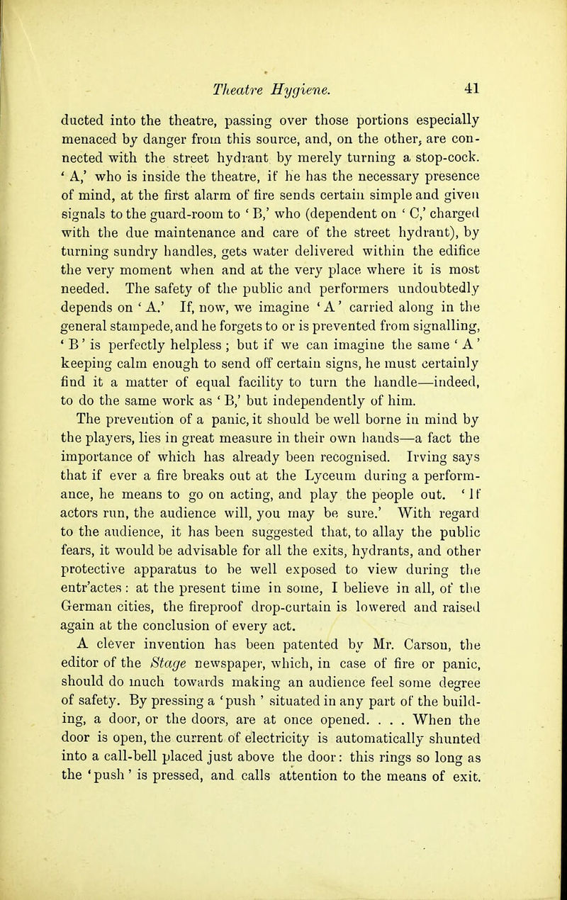 ducted into the theatre, passing over those portions especially menaced by danger from this source, and, on the other, are con- nected with the street hydrant by merely turning a stop-cock. ' A,' who is inside the theatre, if he has the necessary presence of mind, at the first alarm of fire sends certain simple and given signals to the guard-room to ' B,' who (dependent on ' C,' charged with the due maintenance and care of the street hydrant), by turning sundry handles, gets water delivered within the edifice the very moment when and at the very place where it is most needed. The safety of the public and performers undoubtedly depends on ' A.' If, now, we imagine ' A ' carried along in the general stampede, and he forgets to or is prevented from signalling, ' B' is perfectly helpless ; but if we can imagine the same ' A' keeping calm enough to send off certain signs, he must certainly find it a matter of equal facility to turn the handle—indeed, to do the same work as ' B,' but independently of him. The prevention of a panic, it should be well borne in mind by the players, lies in great measure in their own hands—a fact the importance of which has already been recognised. Irving says that if ever a fire breaks out at the Lyceum during a perform- ance, he means to go on acting, and play the people out. ' 1 f actors run, the audience will, you may be sure.' With regard to the audience, it has been suggested that, to allay the public fears, it would be advisable for all the exits, hydrants, and other protective apparatus to be well exposed to view during the entr'actes : at the present time in some, I believe in all, of the German cities, the fireproof drop-curtain is lowered and raised again at the conclusion of every act. A clever invention has been patented by Mr. Carson, the editor of the Stage newspaper, which, in case of fire or panic, should do much towards makinff an audience feel some decree of safety. By pressing a 'push ' situated in any part of the build- ing, a door, or the doors, are at once opened. . . . When the door is open, the current of electricity is automatically shunted into a call-bell placed just above the door: this rings so long as the 'push' is pressed, and calls attention to the means of exit.