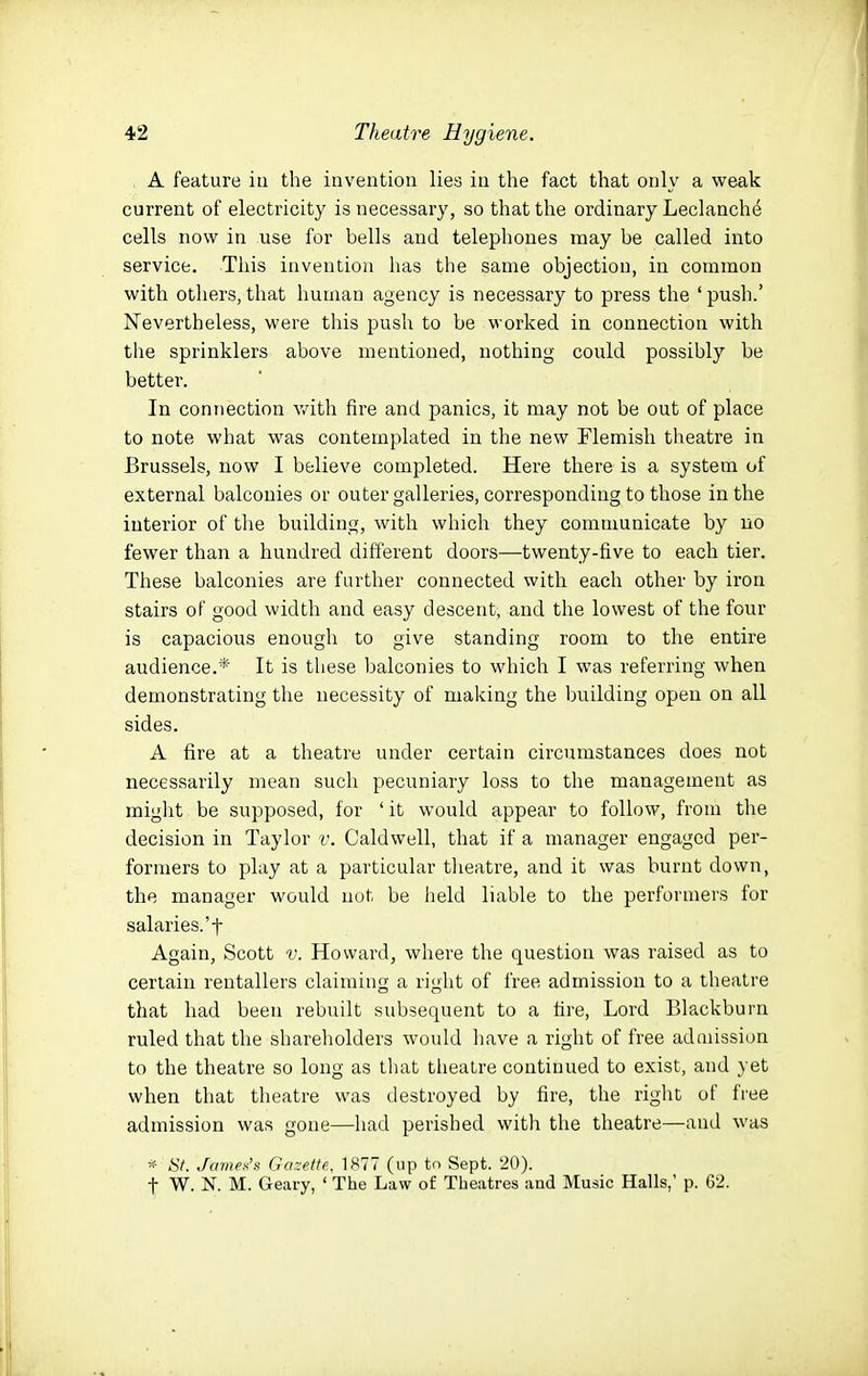A feature iu the invention lies in the fact that only a weak current of electricity is necessary, so that the ordinary Leclanche cells now in use for bells and telephones may be called into service. This invention has the same objection, in common with others, that human agency is necessary to press the ' push.' Nevertheless, were this push to be worked in connection with the sprinklers above mentioned, nothing could possibly be better. In connection v/ith fire and panics, it may not be out of place to note what was contemplated in the new Flemish theatre in Brussels, now I believe completed. Here there is a system of external balconies or outer galleries, corresponding to those in the interior of the building, with which they communicate by no fewer than a hundred different doors—twenty-five to each tier. These balconies are further connected with each other by iron stairs of good width and easy descent, and the lowest of the four is capacious enough to give standing room to the entire audience.* It is these balconies to •which I was referring when demonstrating the necessity of making the building open on all sides. A fire at a theatre under certain circumstances does not necessarily mean such pecuniary loss to the management as might be supposed, for ' it would appear to follow, from the decision in Taylor v. Caldwell, that if a manager engaged per- formers to play at a particular tlieatre, and it was burnt down, the manager would not be held liable to the performers for salaries.'t Again, Scott v. Howard, where the question was raised as to certain rentallers claiming a right of free admission to a theatre that had been rebuilt subsequent to a fire. Lord Blackburn ruled that the shareholders would have a right of free admission to the theatre so long as that theatre continued to exist, and yet when that theatre was destroyed by fire, the right of free admission was gone—had perished with the theatre—and was - iSV. JaniPs'n Gazette, 1877 (up to Sept. 20). t W. N. M. Geary, ' The Law of Theatres and Music Halls,' p. G2.