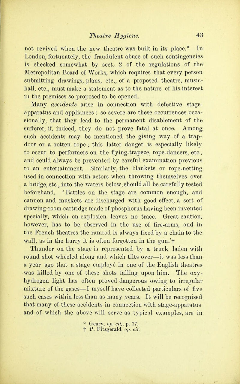 not revived when the new theatre was built in its place.* In London, fortunately, the fraudulent abuse of such contingencies is checked somewhat by sect. 2 of the regulations of the Metropolitan Board of Works, which requires that every person submitting drawings, plans, etc., of a proposed theatre, music- hall, etc., must make a statement as to the nature of his interest in the premises so proposed to be opened. Many accidents arise in connection with defective stage- apparatus and appliances : so severe are these occurrences occa- sionally, that they lead to the permanent disablement of the sufferer, if, indeed, they do not prove fatal at once. Among such accidents may be mentioned the giving way of a trap- door or a rotten rope; this latter danger is especially likely to occur to performers on the flying-trapeze, rope-dancers, etc., and could always be prevented by careful examination previous to an entertainment. Similarly, the blankets or rope-netting used in connection with actors when throwing themselves over a bridge, etc., into the waters below, should all be carefully tested beforehand. ' Battles on the stage are common enough, and cannon and muskets are discharged with good effect, a sort of drawing-room cartridge made of phosphorus having been invented specially, which on explosion leaves no trace. Great caution, however, has to be observed in the use of fire-arms, and in the French theatres the ramrod is always fixed by a chain to the wall, as in the hurry it is often forgotten in the gun.'f Thunder on the stage is represented by a truck laden with round shot wheeled along and which tilts over—it was less than a year ago that a stage employe in one of the English theatres was killed by one of these shots falling upon him. The oxy- hydrogen light has often proved dangerous owing to irregular mixture of the gases—I myself have collected particulars of five such cases within less than as many years. It will be recognised that many of these accidents in connection with stage-apparatus and of which the abovs will serve as typical examples, are in ••■ Geary, op. cit., p. 77. t P. Fitzgerald, oj). cit.