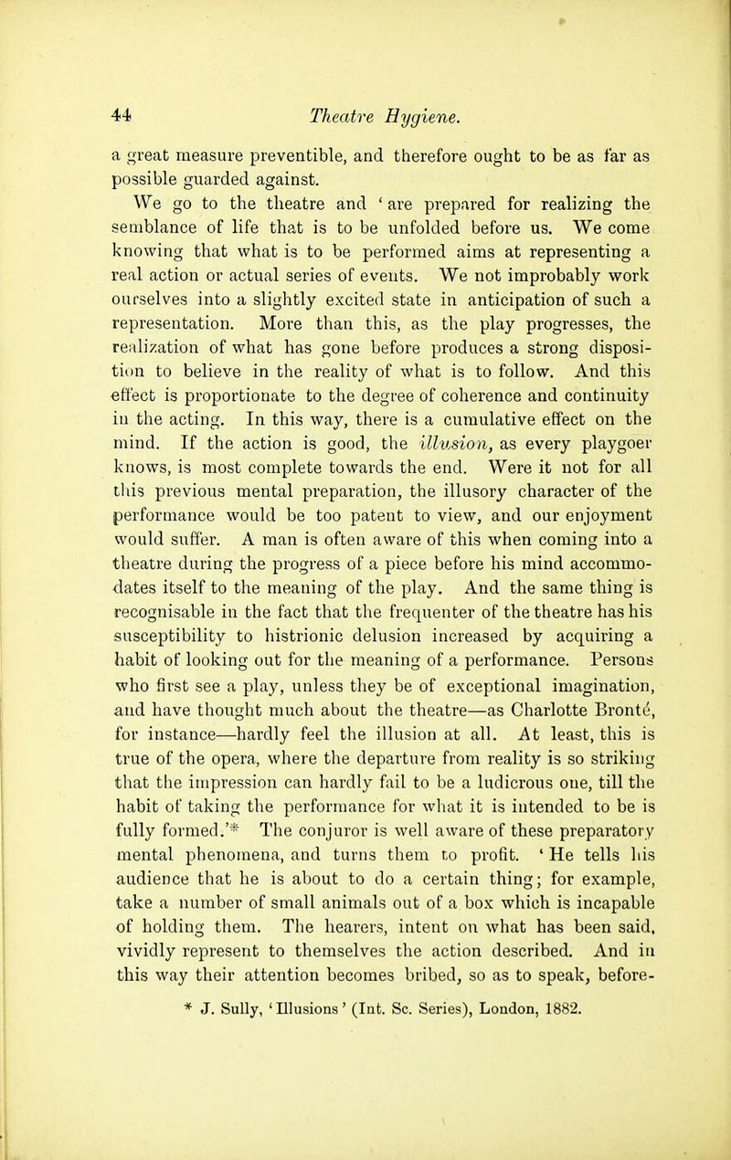 a great measure preventible, and therefore ought to be as far as possible guarded against. We go to the theatre and ' are prepared for realizing the semblance of life that is to be unfolded before us. We come knowing that what is to be performed aims at representing a real action or actual series of events. We not improbably work ourselves into a slightly excited state in anticipation of such a representation. More than this, as the play progresses, the realization of what has gone before produces a strong disposi- tion to believe in the reality of what is to follow. And this effect is proportionate to the degree of coherence and continuity in the acting. In this way, there is a cumulative effect on the mind. If the action is good, the illusion, as every playgoer knows, is most complete towards the end. Were it not for all this previous mental preparation, the illusory character of the performance would be too patent to view, and our enjoyment would suffer. A man is often aware of this when coming into a theatre during the progress of a piece before his mind accommo- dates itself to the meaning of the play. And the same thing is recognisable in the fact that the frequenter of the theatre has his susceptibility to histrionic delusion increased by acquiring a habit of looking out for the meaning of a performance. Persons who first see a play, unless they be of exceptional imagination, and have thought much about the theatre—as Charlotte Bronte, for instance—hardly feel the illusion at all. At least, this is true of the opera, where the departure from reality is so striking that the impression can hardly fail to be a ludicrous one, till the habit of taking the performance for what it is intended to be is fully formed.'* The conjuror is well aware of these preparatory mental phenomena, and turns them to profit. ' He tells his audience that he is about to do a certain thing; for example, take a number of small animals out of a box which is incapable of holding them. The hearers, intent on what has been said, vividly represent to themselves the action described. And in this way their attention becomes bribed, so as to speak, before- * J. Sully, ' Illusions' (Int. Sc. Series), London, 1882.