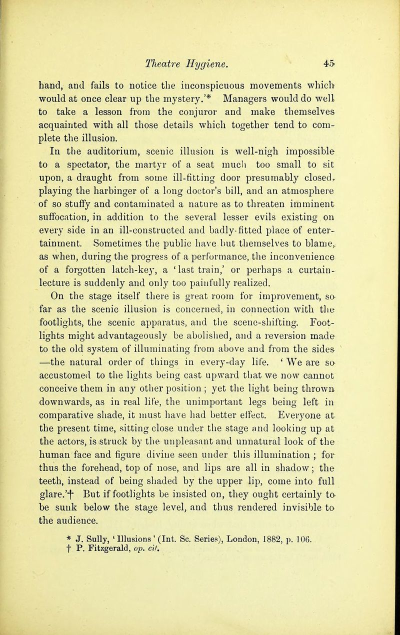 hand, and fails to notice tlie inconspicuous movements which would at once clear up the mystery.'* Managers would do well to take a lesson from the conjuror and make themselves acquainted with all those details which together tend to com- plete the illusion. In the auditorium, scenic illusion is well-nigh impossible to a spectator, the martyr of a seat mucli too small to sit upon, a draught from some ill-fitting door presumably closed, playing the harbinger of a long doctor's bill, and an atmosphere of so stuffy and contaminated a nature as to threaten imminent suffocation, in addition to the several lesser evils existing on every side in an ill-constructed and badly-fitted place of enter- tainment. Sometimes the public have but themselves to blame, as when, during the progress of a performance, the inconvenience of a forgotten latch-key, a 'last train,' or perhaps a curtain- lecture is suddenly and only too painfully realized. On the stage itself there is gi'eat room for improvement, sa far as the scenic illusion is concerned, in connection with tlie footlights, the scenic apparatus, and the scene-shifting. Foot- lights might advantageously be abolished, and a reversion made to the old system of illuminating from above and from the sides —the natural order of things in every-day lil'e. ' We are so- accustomed to the lights being cast upward that we now cannot conceive them in any other position ; yet the light being thrown downwards, as in real life, the unimportant legs being left in comparative shade, it must have had better effect. Everj^one at the present time, sitting close under tlie stage .md looking up at the actors, is struck by the unpleasant and unnatural look of the human face and figure divine seen under this illumination ; for thus the forehead, top of nose, and lips are all in shadow; the teeth, instead of being shaded by the upper lip, come into full glare.'-f- But if footlights be insisted on, they ought certainly to- be sunk below the stage level, and thus rendered invisible to the audience. * J. Sully, ' Illusions' (Int. Sc. Series), London, 1882, p. 106. t P. Fitzgerald, op. cit.