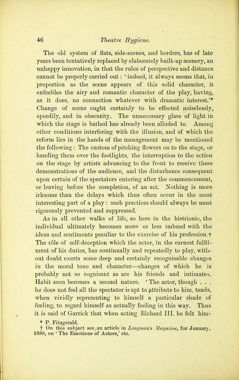 The old system of flats, side-scenes, and borders, has of late years been tentatively replaced by elaborately built-up scenery, an unhappy innovation, in that the rules of perspective and distance cannot be properly carried out: ' indeed, it always seems that, in proportion as the scene appears of this solid character, it enfeebles the airy and romantic character of the play, having, as it does, no connection whatever with dramatic interest.'* Change of scene ought certainly to be effected noiselessly, speedily, and in obscurity. The unnecessary glare of light in which the stage is bathed has already been alluded to. Among •other conditions interfering with the illusion, and of which tlie reform lies in the hands of the management may be mentioned the following : The custom of pitching flowers on to the stage, or handing them over the footlights, the interruption to the action on the stage by artists advancing to the front to receive these demonstrations of the audience, and the disturbance consequent upon certain of the spectators entering after the commencement, or leaving before the completion, of an act. Nothing is more irksome than the delays which thus often occur in the most interesting part of a play : such practices should always be most rigorously prevented and suppressed. As in all other walks of life, so here in the histrionic, the individual ultimately becomes more or less imbued with the ideas and sentiments peculiar to the exercise of his profession.f The role of self-deception which the actor, in the earnest fulfil- ment of his duties, has continually and repeatedly to play, with- out doubt exerts some deep and certainly recognisable changes in the moral tone and character—changes of which he is probably not so cognisant as are his friends and intimates. Habit soon becomes a second nature. ' The actor, thougli . . . he does not feel all the spectator is apt to attribute to him, tends, when vividly representing to himself a particular shade of feeling, to regard himself as actually feeling in this way. Thus it is said of Garrick that when acting Richard III. he felt him- * P. Fitzgerald. f On this subject see an article in Longman's Miujazine, for January, 1888, on ' The Emotions of Actors,' etc.
