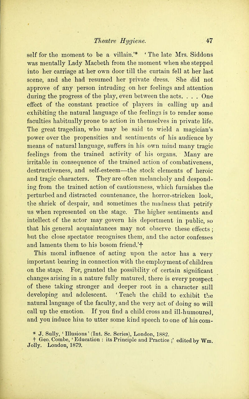self for the moment to be a villain.'* ' The late Mrs. Siddons was mentally Lady Macbeth from the moment when she stepped into her carriage at her own door till the curtain fell at her last scene, and she had resumed her private dress. She did not approve of any person intruding on her feelings and attention during the progress of the play, even between the acts. . . . One effect of the constant practice of players in calling up and exhibiting the natural language of the feelings is to render some faculties habitually prone to action in themselves in private life. The great tragedian, who may be said to wield a magician's power over the propensities and sentiments of his audience by means of natural language, suffers in his own mind many tragic feelings from the trained activity of his organs. Many are irritable in consequence of the trained action of combativeness, destructiveness, and self-esteem—the stock elements of heroic and tragic characters. They are often melancholy and despond- ing from the trained action of cautiousness, which furnishes the perturbed and distracted countenance, the horror-stricken look, the shriek of despair, and sometimes the madness that petrify us when represented on the stage. The higher sentiments and intellect of the actor may govern his deportment in public, so that his general acquaintances may not observe these effects ; but the close spectator recognises them, and the actor confesses and laments them to his bosom friend.'-f- This moral influence of acting upon the actor has a very important bearing in connection with the employment of children on the stage. For, granted the possibility of certain significant changes arising in a nature fully matured, there is every prospect of these taking stronger and deeper root in a character still developing and adolescent. ' Teach the child to exhibit the natural language of the faculty, and the very act of doing so will call up the emotion. If you find a child cross and ill-humoured, and you induce him to utter some kind speech to one of his com- * J. Sully, ' Illusions' (Int. Sc. Series), London, 1882, t Geo. Combe, ' Education : its Principle and Practice ;' edited bv Wm Jolly. London, 1879. ^