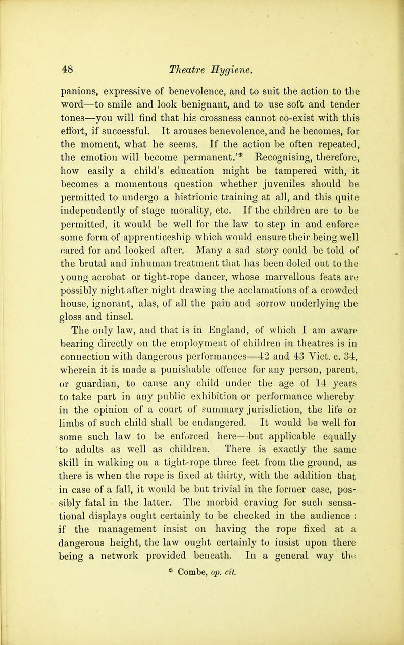 panions, expressive of benevolence, and to suit the action to tlie word—to smile and look benignant, and to use soft and tender tones—you will find that his crossness cannot co-exist with this efifort, if successful. It arouses benevolence, and he becomes, for the moment, what he seems. If the action be often repeated, the emotion will become permanent.'* Recognising, therefore, how easily a child's education might be tampered with, it becomes a momentous question whether juveniles should be permitted to undergo a histrionic training at all, and this quite independently of stage morality, etc. If the children are to be permitted, it would be well for the law to step in and enforce some form of apprenticeship which would ensure their being well cared for and looked after. Many a sad story could be told of the brutal and inhuman treatment tliat has been doled out to the young acrobat or tight-rope dancer, whose marvellous feats are possibly night after night drawing tlie acclamations of a crowded house, ignorant, alas, of all the pain and sorrow underlying the gloss and tinsel. The only law, and that is in England, of which I am aware bearing directly on the employment of children in theatres is in connection with dangerous performances—42 and 43 Vict. c. 34, wherein it is made a punishable offence for any person, parent, or guardian, to cause any child under the age of 14 years to take part in any public exhibition or performance whereby in the opinion of a court of suirimary jurisdiction, the life oi limbs of such child shall be endangered. It would be well foi some such law to be enforced here—but applicable equally to adults as well as children. There is exactly the same skill in walking on a tight-rope three feet from the ground, as there is when the rope is fixed at thirty, with the addition that in case of a fall, it would be but trivial in the former case, pos- sibly fatal in the latter. The morbid craving for such sensa- tional displays ouglit certainly to be checked in the audience : if the management insist on having the rope fixed at a dangerous height, the law ought certainly to insist upon there being a network provided beneath. In a general way the. * Combe, op. cit.