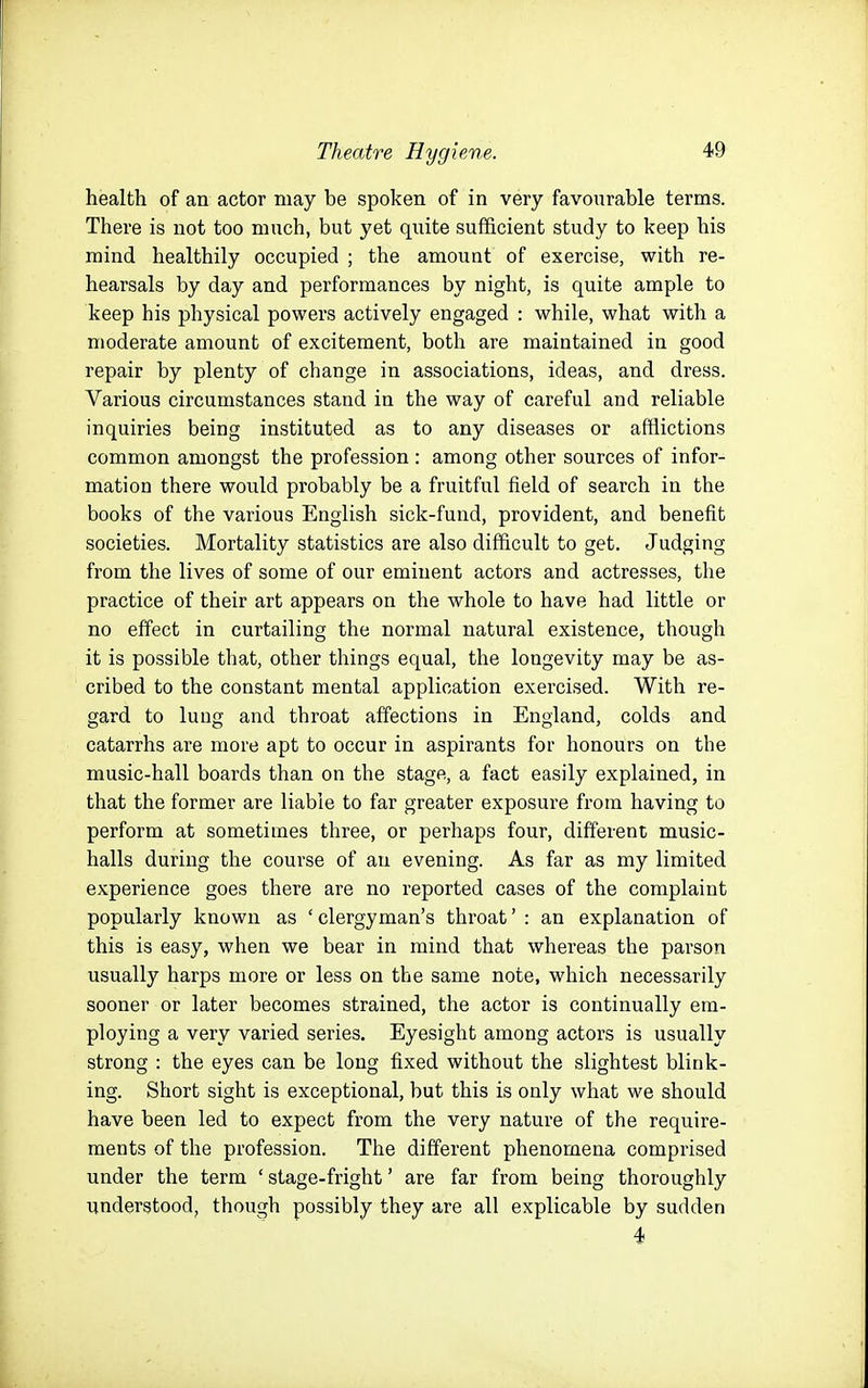 health of an actor may be spoken of in very favourable terms. There is not too much, but yet quite sufficient study to keep his mind healthily occupied ; the amount of exercise, with re- hearsals by day and performances by night, is quite ample to keep his physical powers actively engaged : while, what with a moderate amount of excitement, both are maintained in good repair by plenty of change in associations, ideas, and dress. Various circumstances stand in the way of careful and reliable inquiries being instituted as to any diseases or afflictions common amongst the profession: among other sources of infor- mation there would probably be a fruitful field of search in the books of the various English sick-fund, provident, and benefit societies. Mortality statistics are also difficult to get. Judging from the lives of some of our eminent actors and actresses, the practice of their art appears on the whole to have had little or no effect in curtailing the normal natural existence, though it is possible tliat, other things equal, the longevity may be as- cribed to the constant mental application exercised. With re- gard to lung and throat affections in England, colds and catarrhs are more apt to occur in aspirants for honours on the music-hall boards than on the stage, a fact easily explained, in that the former are liable to far greater exposure from having to perform at sometimes three, or perhaps four, diff'erent music- halls during the course of an evening. As far as my limited experience goes there are no reported cases of the complaint popularly known as ' clergyman's throat' : an explanation of this is easy, when we bear in mind that whereas the parson usually harps more or less on the same note, which necessarily sooner or later becomes strained, the actor is continually em- ploying a very varied series. Eyesight among actors is usually strong : the eyes can be long fixed without the slightest blink- ing. Short sight is exceptional, but this is only what we should have been led to expect from the very nature of the require- ments of the profession. The diff'erent phenomena comprised under the term ' stage-fright' are far from being thoroughly understood, though possibly they are all explicable by sudden 4