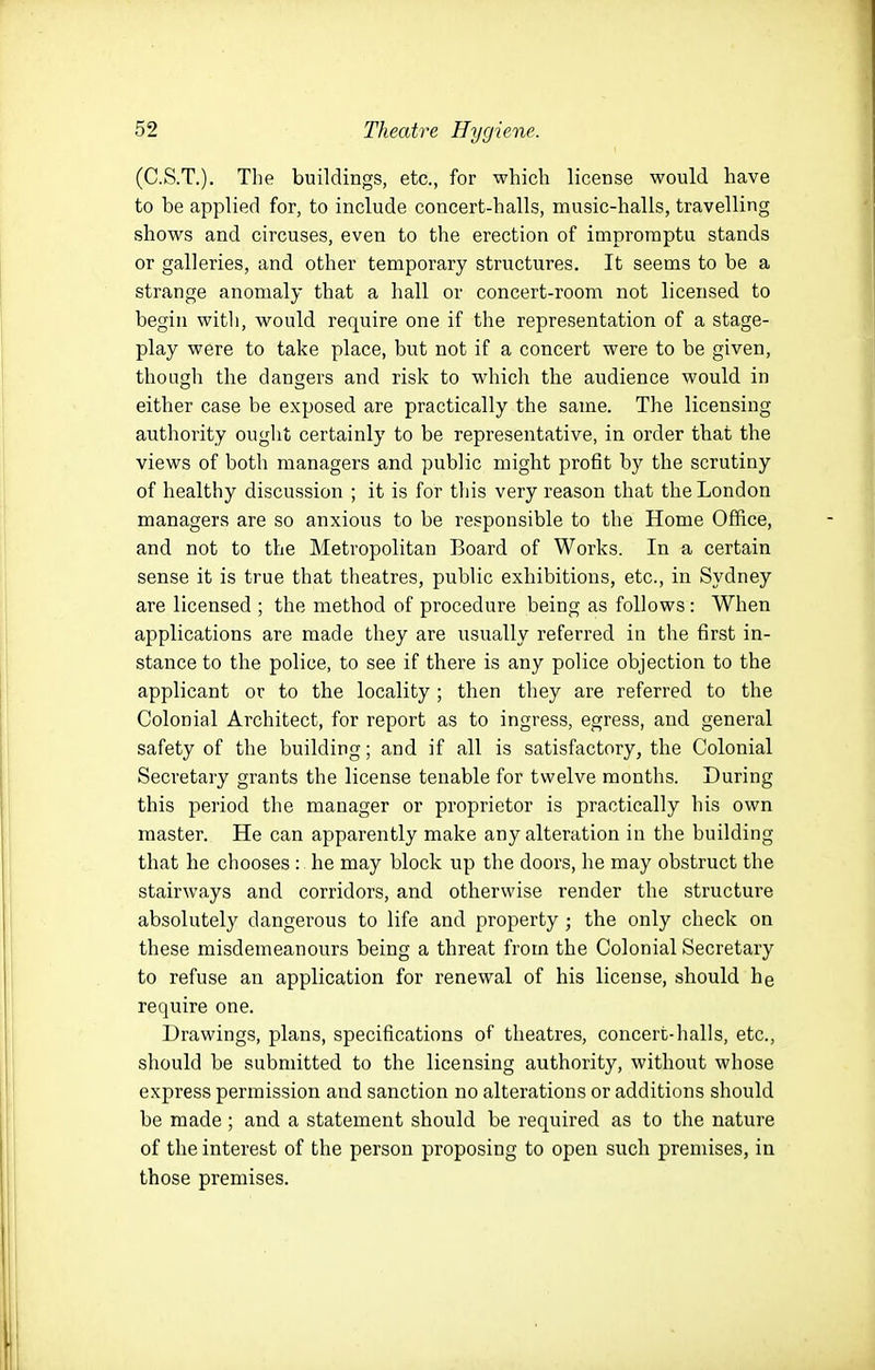 (C.S.T.). The buildings, etc., for which license would have to be applied for, to include concert-halls, music-halls, travelling shows and circuses, even to the erection of impromptu stands or galleries, and other temporary structures. It seems to be a strange anomaly that a hall or concert-room not licensed to begin with, would require one if the representation of a stage- play were to take place, but not if a concert were to be given, though the dangers and risk to which the audience would in either case be exposed are practically the same. The licensing authority ought certainly to be representative, in order that the views of both managers and public might profit by the scrutiny of healthy discussion ; it is for this very reason that the London managers are so anxious to be responsible to the Home Office, and not to the Metropolitan Board of Works. In a certain sense it is true that theatres, public exhibitions, etc., in Sydney are licensed ; the method of procedure being as follows: When applications are made they are usually referred in the first in- stance to the police, to see if there is any police objection to the applicant or to the locality; then they are referred to the Colonial Architect, for report as to ingress, egress, and general safety of the building; and if all is satisfactory, the Colonial Secretary grants the license tenable for twelve months. During this period the manager or proprietor is practically his own master. He can apparently make any alteration in the building that he chooses : he may block up the doors, he may obstruct the stairways and corridors, and otherwise render the structure absolutely dangerous to life and property; the only check on these misdemeanours being a threat from the Colonial Secretary to refuse an application for renewal of his license, should he require one. Drawings, plans, specifications of theatres, concert-halls, etc., should be submitted to the licensing authority, without whose express permission and sanction no alterations or additions should be made; and a statement should be required as to the nature of the interest of the person proposing to open such premises, in those premises.