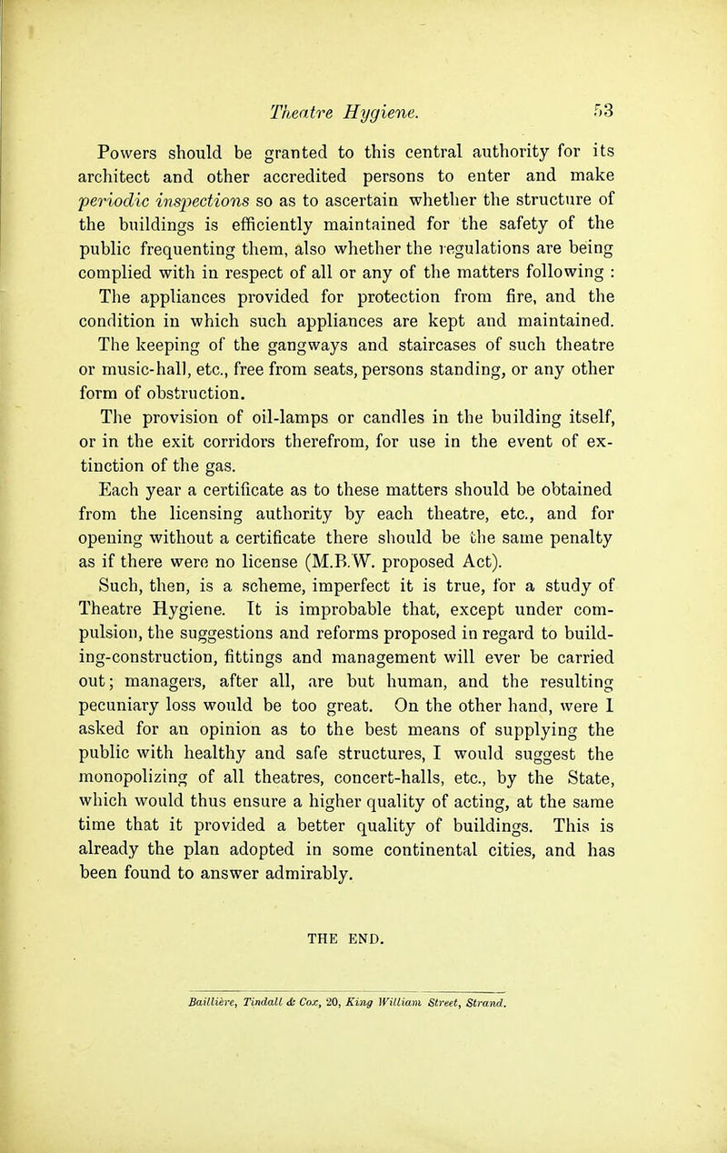 Powers should be granted to this central authority for its architect and other accredited persons to enter and make 'periodic inspections so as to ascertain whether the structure of the buildings is efficiently maintained for the safety of the public frequenting them, also whether the regulations are being complied with in respect of all or any of the matters following : The appliances provided for protection from fire, and the condition in which such appliances are kept and maintained. The keeping of the gangways and staircases of such theatre or music-hall, etc., free from seats, persons standing, or any other form of obstruction. The provision of oil-lamps or candles in the building itself, or in the exit corridors therefrom, for use in the event of ex- tinction of the gas. Each year a certificate as to these matters should be obtained from the licensing authority by each theatre, etc., and for opening without a certificate there should be the same penalty as if there were no license (M.B.W. proposed Act). Such, then, is a scheme, imperfect it is true, for a study of Theatre Hygiene. It is improbable that, except under com- pulsion, the suggestions and reforms proposed in regard to build- ing-construction, fittings and management will ever be carried out; managers, after all, are but human, and the resulting pecuniary loss would be too great. On the other hand, were 1 asked for an opinion as to the best means of supplying the public with healthy and safe structures, I would suggest the monopolizing of all theatres, concert-halls, etc., by the State, which would thus ensure a higher quality of acting, at the same time that it provided a better quality of buildings. This is already the plan adopted in some continental cities, and has been found to answer admirably, THE END. Bailliere, Tindall & Cox, 20, Kiyig William Street, Strand.