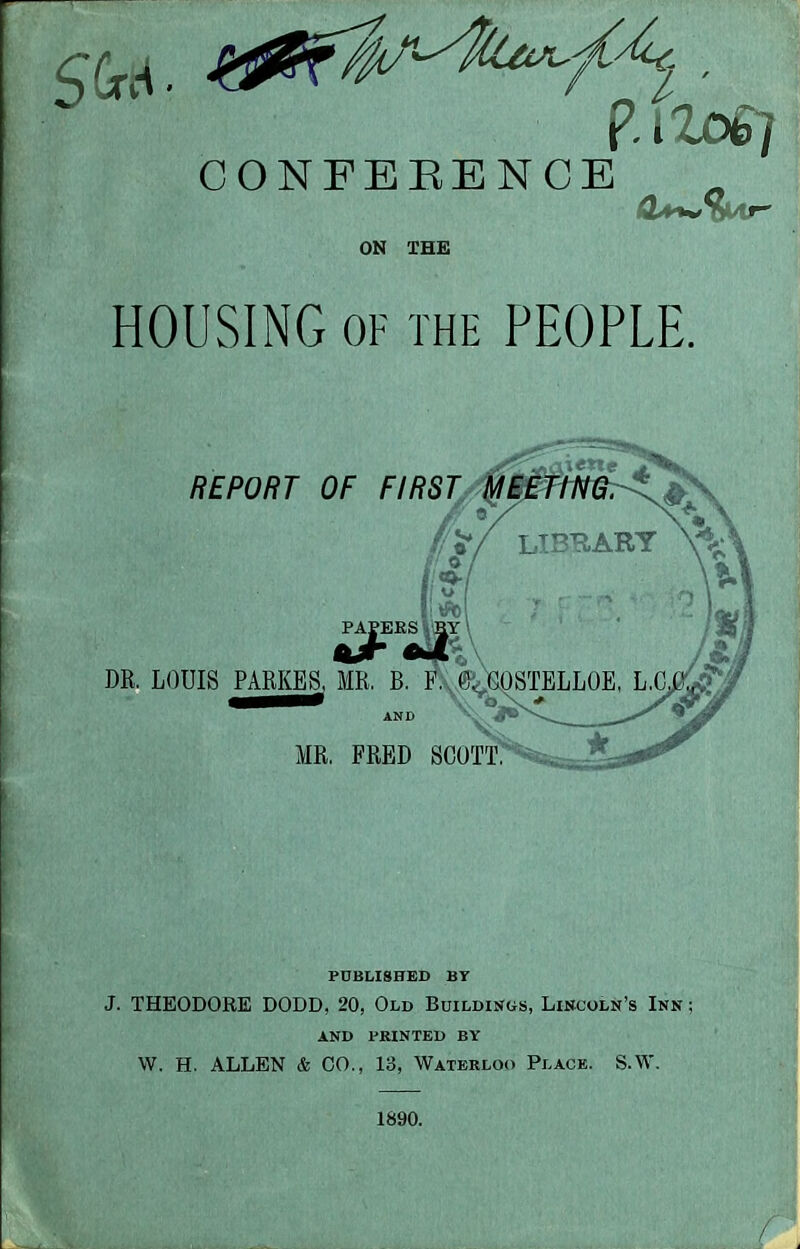 CONFEBENCE ON THE HOUSING OF THE PEOPLE. PUBLISHED BY J. THEODORE DODD, 20, Old Buildings, Lincoln's Inn ; AND PRINTED BY W. H. ALLEN & CO., 13, Waterloo Place. S.W. 1890.