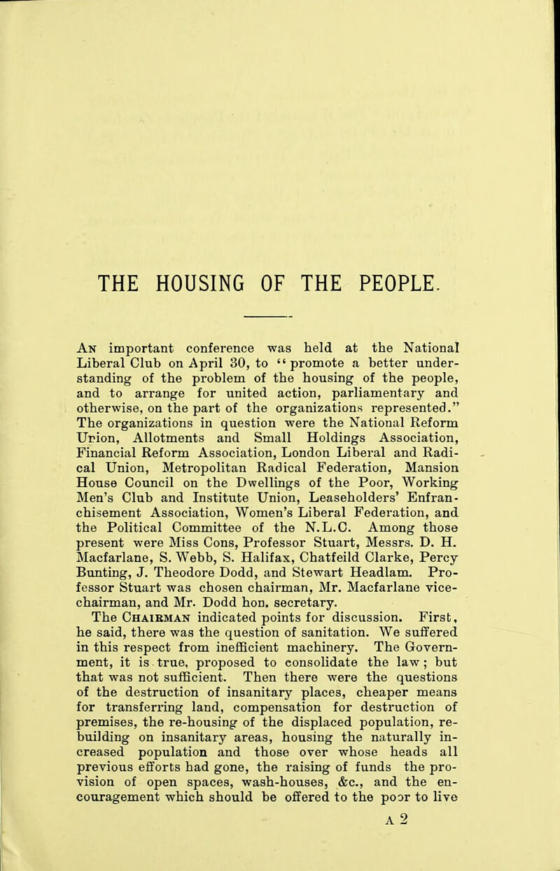 THE HOUSING OF THE PEOPLE. An important conference was held at the National Liberal Club on April 30, to promote a better under- standing of the problem of the housing of the people, and to arrange for united action, parliamentary and otherwise, on the part of the organizations represented. The organizations in question were the National Reform Union, Allotments and Small Holdings Association, Financial Reform Association, London Liberal and Radi- cal Union, Metropolitan Radical Federation, Mansion House Council on the Dwellings of the Poor, Working Men's Club and Institute Union, Leaseholders' Enfran- chisement Association, Women's Liberal Federation, and the Political Committee of the N.L.C. Among those present were Miss Cons, Professor Stuart, Messrs. D. H. Macfarlane, S. Webb, S. Halifax, Chatfeild Clarke, Percy Bunting, J. Theodore Dodd, and Stewart Headlam. Pro- fessor Stuart was chosen chairman, Mr. Macfarlane vice- chairman, and Mr. Dodd hon. secretary. The Chaieman indicated points for discussion. First, he said, there was the question of sanitation. We suffered in this respect from inefficient machinery. The Govern- ment, it is true, proposed to consolidate the law ; but that was not sufficient. Then there were the questions of the destruction of insanitary places, cheaper means for transferring land, compensation for destruction of premises, the re-housing of the displaced population, re- building on insanitary areas, housing the naturally in- creased population and those over whose heads all previous efforts had gone, the raising of funds the pro- vision of open spaces, wash-houses, &c., and the en- couragement which should be offered to the poor to live