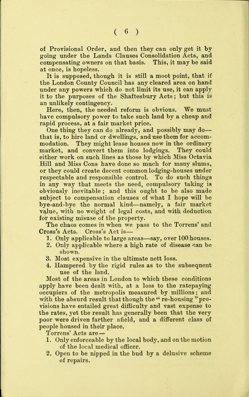 of Provisional Order, and then they can only get it by going under the Lands Clauses Consolidation Acts, and compensating owners on that basis. This, it may be said at once, is hopeless. It is supposed, though it is still a moot point, that if the London County Council has any cleared area on hand under any powers which do not limit its use, it can apply it to the purposes of the Shaftesbury Acts; but this is an unlikely contingency. Here, then, the needed reform is obvious. We must have compulsory power to take such land by a cheap and rapid process, at a fair market price. One thing they can do already, and possibly may do— that is, to hire land or dwellings, and use them for accom- modation. They might lease houses now in the ordinary market, and convert them into lodgings. They could either work on such lines as those by which Miss Octavia Hill and Miss Cons have done so much for many slums, or they could create decent common lodging-houses under respectable and responsible control. To do such things in any way that meets the need, compulsory taking is obviously inevitable ; and this ought to be also made subject to compensation clauses of what I hope will be bye-and-bye the normal kind—namely, a fair market value, with no weight of legal costs, and with deduction for existing misuse of the property. The chaos comes in when we pass to the Torrens' and Cross's Acts. Cross's Act is— 1. Only applicable to large areas—say, over 100 houses. 2. Only applicable where a high rate of disease can be shown. 3. Most expensive in the ultimate nett loss. 4. Hampered by the rigid rules as to the subsequent use of the land. Most of the areas in London to which these conditions apply have been dealt with, at a loss to the ratepaying occupiers of the metropolis measured by millions; and with the absurd result that though the  re-housing pro- visions have entailed great difficulty and vast expense to the rates, yet the result has generally been that the very poor were driven farther afield, and a different class of people housed in their place. Torrens' Acts are — 1. Only enforceable by the local body, and on the motion of the local medical officer. 2. Open to be nipped in the bud by a delusive scheme of repairs.