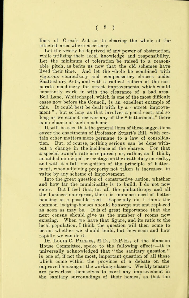 lines of Cross's Act as to clearing tlie -whole of the affected area where necessary. Let the vestry be deprived of any power of obstruction, while utilizing their local knowledge and responsibility. Let the minimaim of toleration be raised to a reason- able pitch, as befits us now that the old schemes have lived their time. And let the whole be combined with vigorous compulsory and compensatory clauses under Shaftesbury Acts, and with a radical reform of the cor- porate machinery for street improvements, which would constantly work in with the clearance of a bad area. Bell Lane, Whitechapel, which is one of the most diflticult cases now before the Council, is an excellent example of this. It could best be dealt with by a  street improve- ment  ; but so long as that involves a penal cost, and so long as we cannot recover any of the  betterment, there is no chance of such a scheme. It will be seen that the general lines of these suggestions cover the enactments of Professor Stuart's Bill, with cer- tain other matters more germane to a law of consolida- tion. But, of course, nothing serious can be done with- out a change in the incidence of the charge. For that a. special owner's rate is required; or, rather, as I think, an added municipal percentage on the death duty on realty, and with it a full recognition of the principle of better- ment, when adjoining property not taken is increased in value by any scheme of improvement. Into the great question of constructive action, whether and how far the municipality is to build, I do not now enter. But I feel that, for all the philanthropy and all the business enterprise, there is immense need of better housing at a possible rent. Especially do I think the common lodging-houses should be swept out and replaced as soon as may be. It is of great importance that the next census should give us the number of rooms now existing. When we have that figure, and its ratio to the local population, I think the question will then come to be not whether we should build, but how soon and how rapidly we can dc it. Dr. Louis C. Pakkes, M.D., D.P.H., of the Mansion House Committee, spoke to the following effect:—It is universally acknowledged that the sanitary question is one of, if not the most, important question of all those which come within the province of a debate on the improved housing of the working-classes. Weekly tenants are powerless themselves to exert any improvement in the sanitary surroundings of their homes, so that the