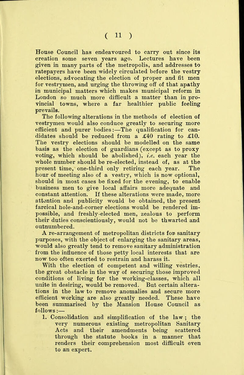 House Council has endeavoured to carry out since its creation some seven years ago. Lectures have been given in many parts of the metropolis, and addresses to ratepayers have been widely circulated before the vestry elections, advocating the election of proper and fit men for vestrymen, and urging the throwing off of that apathy in municipal matters which makes municipal reform in London so much more difficult a matter than in pro- vincial towns, where a far healthier public feeling prevails. The following alterations in the methods of election of vestrymen would also conduce greatly to securing more efficient and purer bodies:—The qualification for can- didates should be reduced from a £40 rating to £10. The vestry elections should be modelled on the same basis as the election of guardians (except as to proxy voting, which should be abolished), i.e. each year the whole number should be re-elected, instead of, as at the present time, one-third only retiring each year. The hour of meeting also of a vestry, which is now optional, should in most cases be fixed for the evening, to enable business men to give local affairs more adequate and constant attention. If these alterations were made, more attention and publicity would be obtained, the present farcical hole-and-corner elections would be rendered im- possible, and freshly-elected men, zealous to perform their duties conscientiously, would not be thwarted and outnumbered. A re-arrangement of metropolitan districts fo» sanitary purposes, with the object of enlarging the sanitary areas, would also greatly tend to remove sanitary administration from the influence of those petty local interests that are now too often exerted to restrain and harass it. With the election of competent and willing vestries, the great obstacle in the way of securing those improved conditions of living for the working-classes, which all unite in desiring, would be removed. But certain altera- tions in the law to remove anomalies and secure more efficient working are also greatly needed. These have been summarised by the Mansion House Council as follows:— 1. Consolidation and simplification of the law ; the very numerous existing metropolitan Sanitary Acts and their amendments being scattered through the statute books in a manner that renders their comprehension most difficult even to an expert.