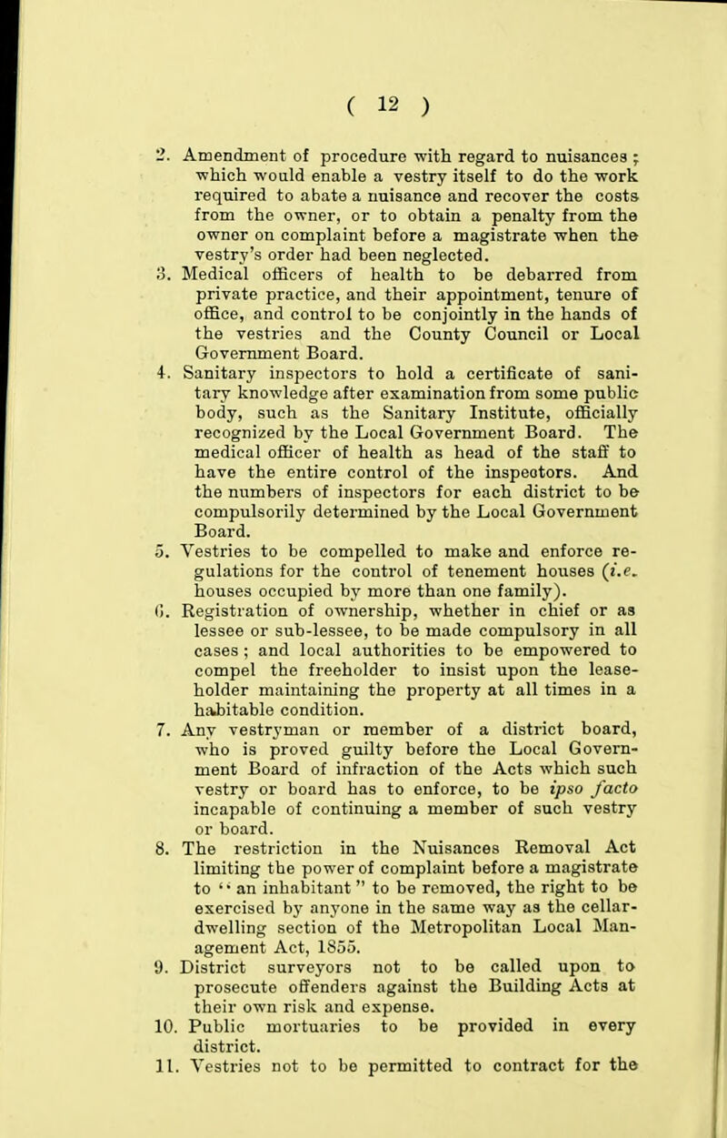 2. Amendment of procedure with regard to nuisances ; ■which would enable a vestry itself to do the work required to abate a nuisance and recover the costs from the owner, or to obtain a penalty from the owner on complaint before a magistrate when the vestry's order had been neglected. o. Medical officers of health to be debarred from private practice, and their appointment, tenure of ofSce, and control to be conjointly in the hands of the vestries and the County Council or Local Government Board. 4. Sanitary inspectors to hold a certificate of sani- tary knowledge after examination from some public body, such as the Sanitary Institute, officially recognized by the Local Government Board. The medical officer of health as head of the staff to have the entire control of the inspectors. And the numbers of inspectors for each district to be compulsorily determined by the Local Government Board. 0. Vestries to be compelled to make and enforce re- gulations for the control of tenement houses (i.e. houses occupied by more than one family). 0. Registration of ownership, whether in chief or as lessee or sub-lessee, to be made compulsory in all cases ; and local authorities to be empowered to compel the freeholder to insist upon the lease- holder maintaining the property at all times in a habitable condition. 7. Any vestryman or member of a district board, who is proved guilty before the Local Govern- ment Board of infraction of the Acts which such vestry or board has to enforce, to be ipso facto incapable of continuing a member of such vestry or board. 8. The restriction in the Nuisances Removal Act limiting the power of complaint before a magistrate to 'an inhabitant  to be removed, the right to be exercised by anyone in the same way as the cellar- dwelling section of the Metropolitan Local Man- agement Act, 1855. 9. District surveyors not to be called upon to prosecute offenders against the Building Acts at their own risk and expense. 10. Public mortuaries to be provided in every district. 11. Vestries not to be permitted to contract for the