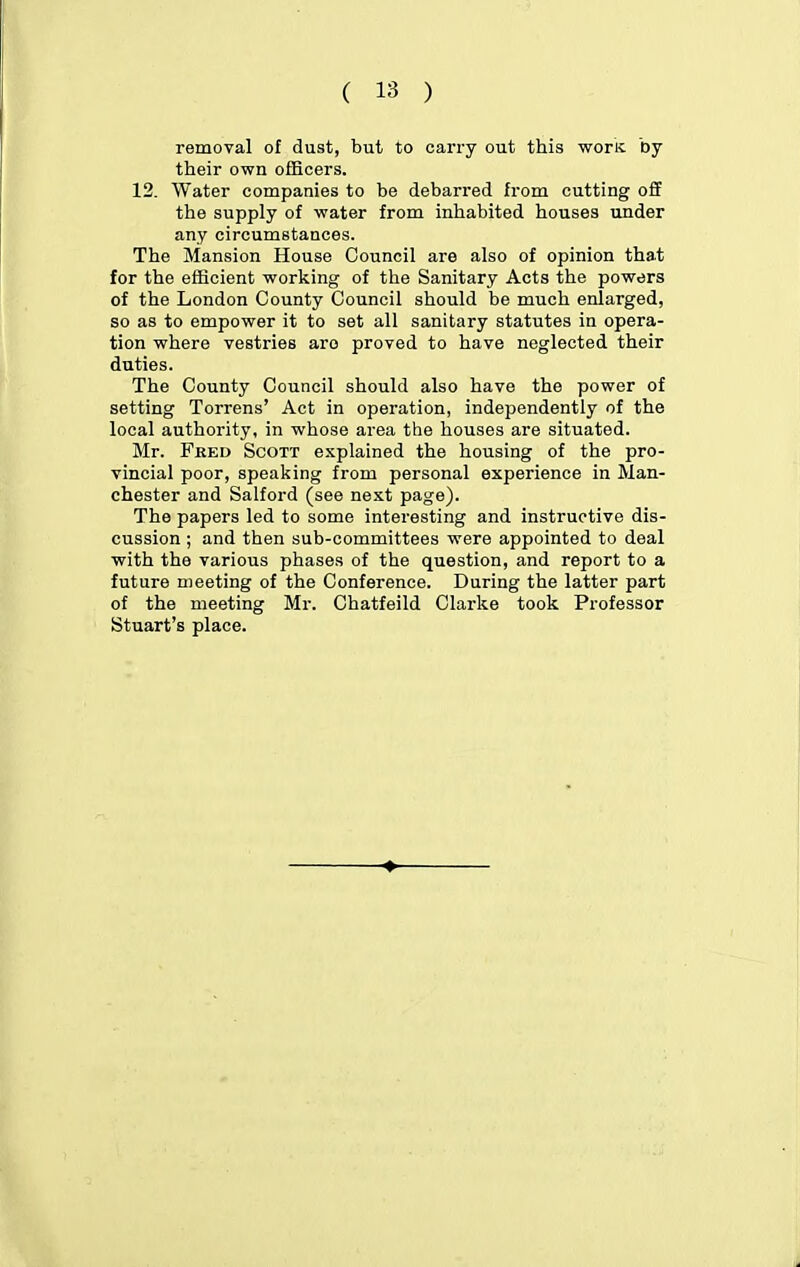 removal of dust, but to carry out this woric Dy their own officers. 12. Water companies to be debarred from cutting off the supply of -water from inhabited houses under any circumstances. The Mansion House Council are also of opinion that for the efficient working of the Sanitary Acts the powers of the London County Council should be much enlarged, so as to empower it to set all sanitary statutes in opera- tion where vestries are proved to have neglected their duties. The County Council should also have the power of setting Torrens' Act in operation, independently of the local authority, in whose area the houses are situated. Mr. Fred Scott explained the housing of the pro- vincial poor, speaking from personal experience in Man- chester and Salford (see next page). The papers led to some interesting and instructive dis- cussion ; and then sub-committees were appointed to deal with the various phases of the question, and report to a future meeting of the Conference. During the latter part of the meeting Mr. Chatfeild Clarke took Professor Stuart's place.