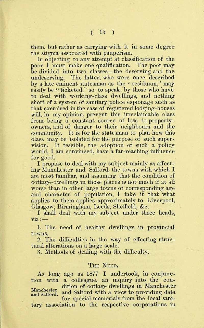 them, but rather as carrying with it in some degree the stigma associated with pauperism. In objecting to any attempt at classification of the poor I must make one qualification. The poor may be divided into two classes—the deserving and the undeserving. The latter, who were once described by a late eminent statesman as the  residuum, may easily be  ticketed, so to speak, by those who have to deal with working-class dwellings, and nothing short of a system of sanitary police espionage such as that exercised in the case of registered lodging-houses wiU, in my opinion, prevent this irreclaimable class from being a constant source of loss to property- owners, and of danger to their neighbours and the community. It is for the statesman to plan how this class may be isolated for the purpose of such super- vision. If feasible, the adoption of such a policy would, I am convinced, have a far-reaching influence for good. I propose to deal with my subject mainly as affect- ing Manchester and Salford, the towns with which I am most familiar, and assuming that the condition of cottage-dwelhngs in those places is not much if at aU worse than in other large towns of corresponding age and character of population, I take it that what applies to them applies approximately to Liverpool, Glasgow, Birmingham, Leeds, Shefiield, &c. I shall deal with my subject under three heads, viz:— 1. The need of healthy dwellings in provincial towns. 2. The difficulties in the way of effecting struc- tural alterations on a large scale. 3. Methods of dealing with the difficulty. The Need. As long ago as 1877 I undertook, in conjunc- tion with a colleague, an inquiry into the con- dition of cottage dwellings in Manchester SaiTord. and Salford with a view to providing data for special memorials from the local sani- tary association to the respective corporations in