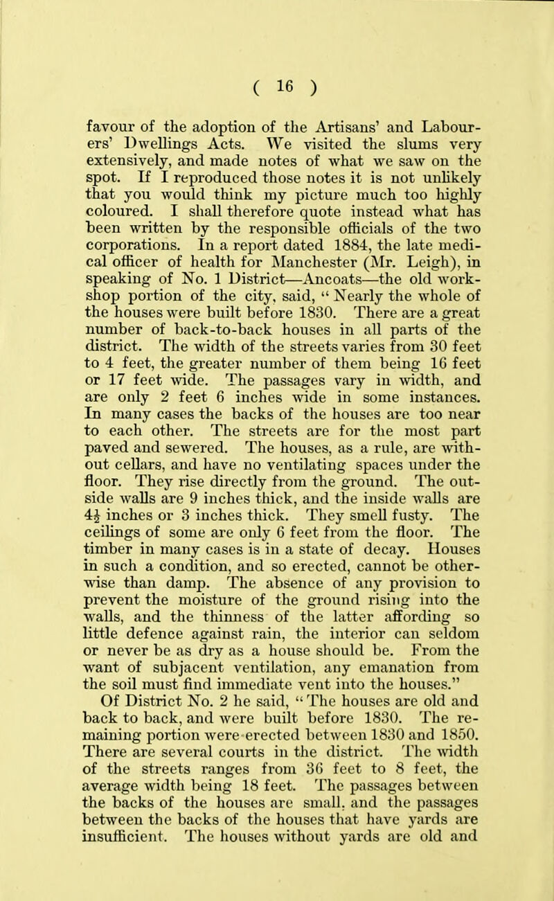 favour of the adoption of the Artisans' and Labour- ers' Dwellings Acts. We visited the slums very extensively, and made notes of what we saw on the spot. If I reproduced those notes it is not unlikely that you would think my picture much too highly coloured. I shall therefore quote instead what has been written by the responsible officials of the two corporations. In a report dated 1884, the late medi- cal officer of health for Manchester (Mr. Leigh), in speaking of No. 1 District—Ancoats—the old work- shop portion of the city, said,  Nearly the whole of the houses were built before 1830. There are a great number of back-to-back houses in all parts of the district. The width of the streets varies from 30 feet to 4 feet, the greater number of them being IG feet or 17 feet wide. The passages vary in width, and are only 2 feet 6 inches wide in some instances. In many cases the backs of the houses are too near to each other. The streets are for the most part paved and sewered. The houses, as a rule, are with- out cellars, and have no ventilating spaces under the floor. They rise directly from the ground. The out- side walls are 9 inches thick, and the inside walls are 4J inches or 3 inches thick. They smell fusty. The ceilings of some are only 6 feet from the floor. The timber in many cases is in a state of decay. Houses in such a condition, and so erected, cannot be other- wise than damp. The absence of any provision to prevent the moisture of the ground rising into the walls, and the thinness of the latter affording so little defence against rain, the interior can seldom or never be as dry as a house should be. From the want of subjacent ventilation, any emanation from the soil must find immediate vent into the houses. Of District No. 2 he said,  The houses are old and back to back, and were built before 1830. The re- maining portion were erected between 1830 and 1850. There are several courts in the district. The width of the streets ranges from 3(! feet to 8 feet, the average width being 18 feet. The passages between the backs of the houses are small, and the passages between the backs of the houses that have yards are insufficient. The houses without yards are old and