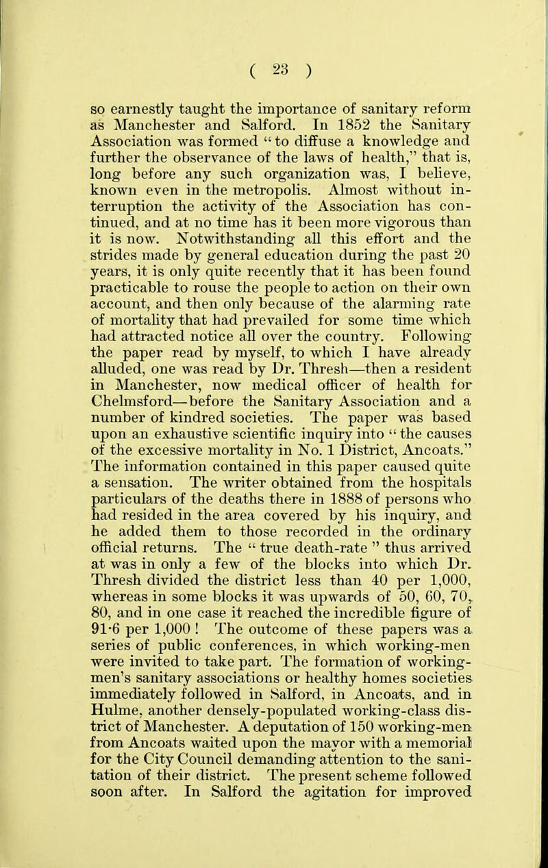 so earnestly taught the importance of sanitary reform as Manchester and Salford. In 1852 the Sanitary Association was formed  to diffuse a knowledge and further the observance of the laws of health, that is, long before any such organization was, I beheve, known even in the metropolis. Almost without in- terruption the activity of the Association has con- tinued, and at no time has it been more vigorous than it is now. Notwithstanding all this effort and the strides made by general education during the past 20 years, it is only quite recently that it has been found practicable to rouse the people to action on their own account, and then only because of the alarming rate of mortality that had prevailed for some time which had attracted notice aU over the country. Following the paper read by myself, to which I have already alluded, one was read by Dr. Thresh—then a resident in Manchester, now medical officer of health for Chelmsford—before the Sanitary Association and a number of kindred societies. The paper was based upon an exhaustive scientific inquiry into  the causes of the excessive mortality in No. 1 District, Ancoats. The information contained in this paper caused quite a sensation. The writer obtained from the hospitals particulars of the deaths there in 1888 of persons who had resided in the area covered by his inquiry, and he added them to those recorded in the ordinary official returns. The  true death-rate  thus arrived at was in only a few of the blocks into which Dr. Thresh divided the district less than 40 per 1,000, whereas in some blocks it was upwards of 50, CO, 70, 80, and in one case it reached the incredible figure of 91-6 per 1,000 ! The outcome of these papers was a series of public conferences, in which working-men were invited to take part. The formation of working- men's sanitary associations or healthy homes societies immediately followed in Salford, in Ancoats, and in Hulme, another densely-populated working-class dis- trict of Manchester. A deputation of 150 working-men from Ancoats waited upon the mayor with a memorial for the City Council demanding attention to the sani- tation of their district. The present scheme followed soon after. In Salford the agitation for improved