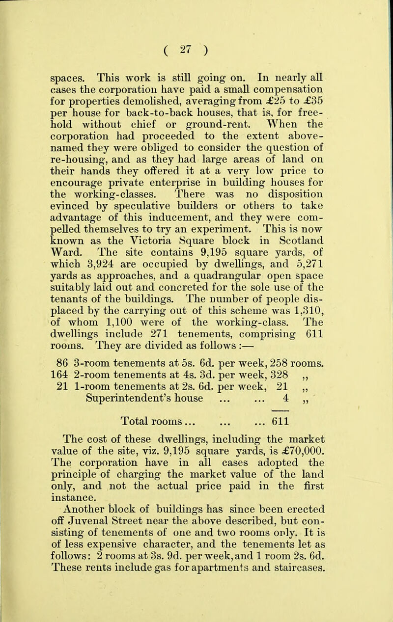 spaces. This work is still going on. In nearly all cases the corporation have paid a smaU compensation for properties demolished, averaging from £2o to £35 per house for back-to-back houses, that is, for free- hold without chief or ground-rent. When the corporation had proceeded to the extent above- named they were obliged to consider the question of re-housing, and as they had large areas of land on their hands they offered it at a very low price to encourage private enterprise in building houses for the working-classes. There was no disposition evinced by speculative builders or others to take advantage of this inducement, and they were com- pelled themselves to try an experiment. This is now known as the Victoria Square block in Scotland Ward. The site contains 9,195 square yards, of which 3,924 are occupied by dwellings, and 5,271 yards as approaches, and a quadrangular open space suitably laid out and concreted for the sole use of the tenants of the buildings. The number of people dis- placed by the carrying out of this scheme was 1,310, of whom 1,100 were of the working-class. The dwellings include 271 tenements, comprising 611 rooms. They are divided as follows :— 86 3-room tenements at 6s. 6d. per week, 258 rooms. 164 2-room tenements at 4s. 3d. per week, 328 ,, 21 1-room tenements at 2s. 6d. per week, 21 „ Superintendent's house ... ... 4 „ Total rooms 611 The cost of these dwellings, including the market value of the site, viz. 9,195 square yards, is £70,000. The corporation have in all cases adopted the principle of charging the market value of the land only, and not the actual price paid in the first instance. Another block of buildings has since been erected off Juvenal Street near the above described, but con- sisting of tenements of one and two rooms only. It is of less expensive character, and the tenements let as follows: 2 rooms at 3s. 9d. per week, and 1 room 2s. 6d. These rents include gas for apartments and staircases.