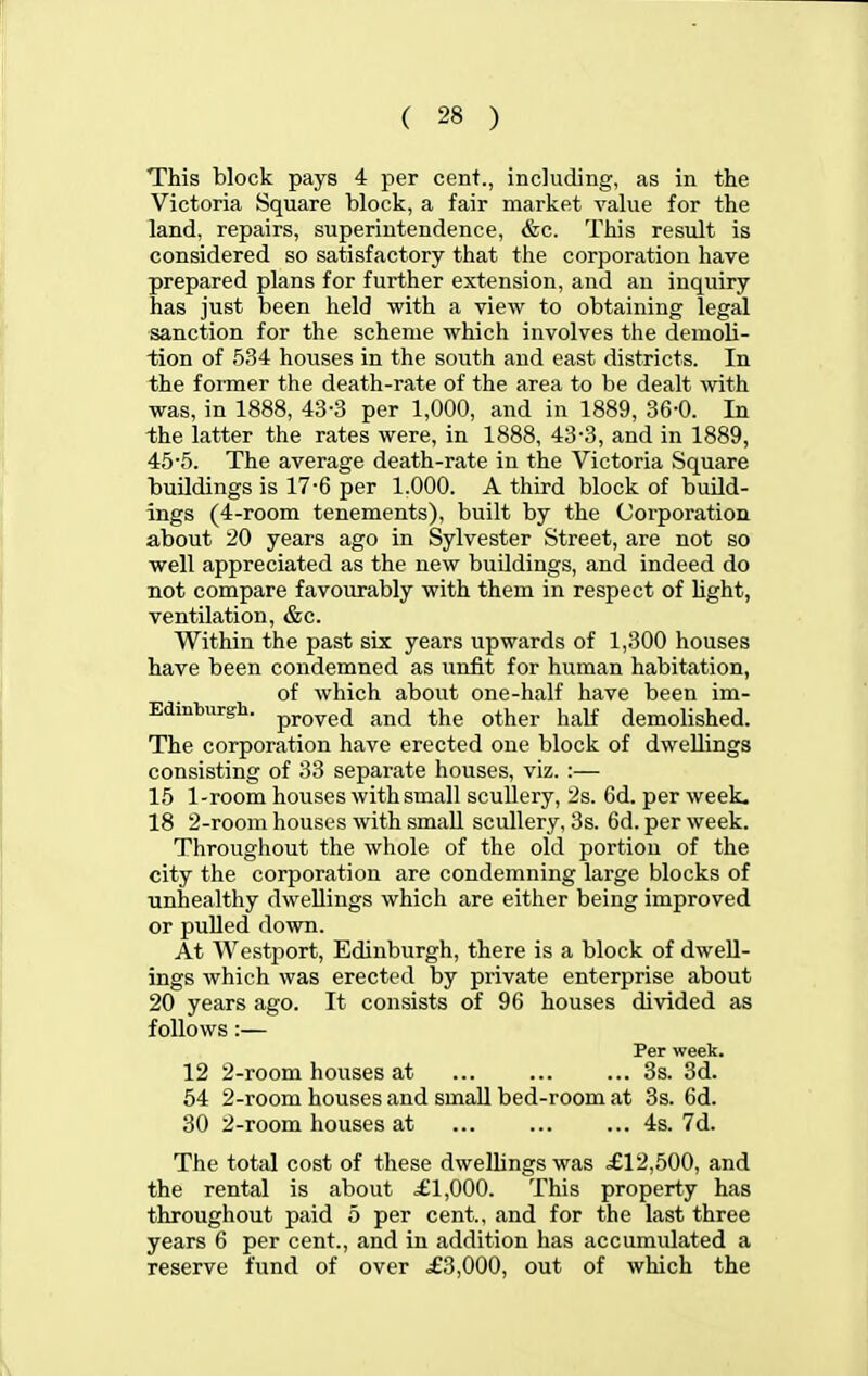 This block pays 4 per cent., including, as in the Victoria Square block, a fair market value for the land, repairs, superintendence, &c. This result is considered so satisfactory that the corporation have prepared plans for further extension, and an inquiry has just been held with a view to obtaining legal sanction for the scheme which involves the demoli- tion of 534 houses in the south and east districts. In the former the death-rate of the area to be dealt with was, in 1888, 43-3 per 1,000, and in 1889, 36-0. In the latter the rates were, in 1888, 43-3, and in 1889, 45'5. The average death-rate in the Victoria Square buildings is 17-6 per 1.000. A third block of build- ings (4-room tenements), built by the Corporation about 20 years ago in Sylvester Street, are not so well appreciated as the new buildings, and indeed do not compare favourably with them in respect of light, ventilation, &c. Within the past six years upwards of 1,300 houses have been condemned as unfit for human habitation, of which about one-half have been im- Edinbiirgh. pj.ove(j and the other half demolished. The corporation have erected one block of dwellings consisting of 33 separate houses, viz. :— 15 1-room houses with small scullery, '2s. 6d. per week. 18 2-room houses with small scullery, 3s. 6d. per week. Throughout the whole of the old portion of the city the corporation are condemning large blocks of unhealthy dwellings which are either being improved or pulled down. At Westport, Edinburgh, there is a block of dwell- ings which was erected by private enterprise about 20 years ago. It consists of 96 houses divided as follows:— Per week. 12 2-room houses at 3s. 3d. 54 2-room houses and small bed-room at 3s. 6d. 30 2-room houses at ... ... ... 4s. 7d. The total cost of these dwellings was £12,500, and the rental is about £1,000. This property has throughout paid 5 per cent., and for the last three years 6 per cent., and in addition has accumulated a reserve fund of over £3,000, out of which the