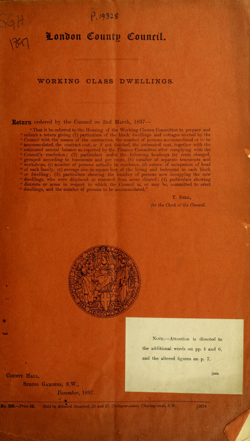 Hontion €om\tv CounctL WORKING CLASS DWELLINGS. Beturn ordered by the Council on 2nfl March, 1897—  That it be referred to the Housing of the Worlcing Classes Committee to prepare and submit a return giving (1) particulars of the block dwellings and cottages erected by the  Council with the names of the contractors, the number of persons accommodated or to be  accommodated, the contract cost, or if not finished, the estimated cost, together with the  estimated annual balance as reported by the Finance Coiimiittee after complying with the Council's re^solution; (2) particulars under the following headiugs (a) lents charged,  grouped according to tenements and \)vv room, (6) number of separatt; tenements and  workshops, (c) number of persons actually in residence, ((/) nature of occupation of head  of each family, (e) average size in square feet of the living and bedrooms in each block  or dwelling; (3) particulars sho-wing the number of persons now occupying the new  dwellings, who were displaced or removed from areas cleared; (1) particulars showing  districts or areas in respect to which the Council is, or may be, committed to erect  dwellings, and the number of persons to be accommodated. T. Bell, for the Clerk of the Council. V Note.—Attention is directed to the additional words on pp. 4 and 6, and the altered figures on p. 7. County Hall, [3994 Speing Gaedens, S.W., December, 1897. — 1_» —.- Ho. 358.—Friee 5d. Sold by Edward Stanford, 26 and 2' 17, Oockspur-street, Charmg-cross, S.W. [2874