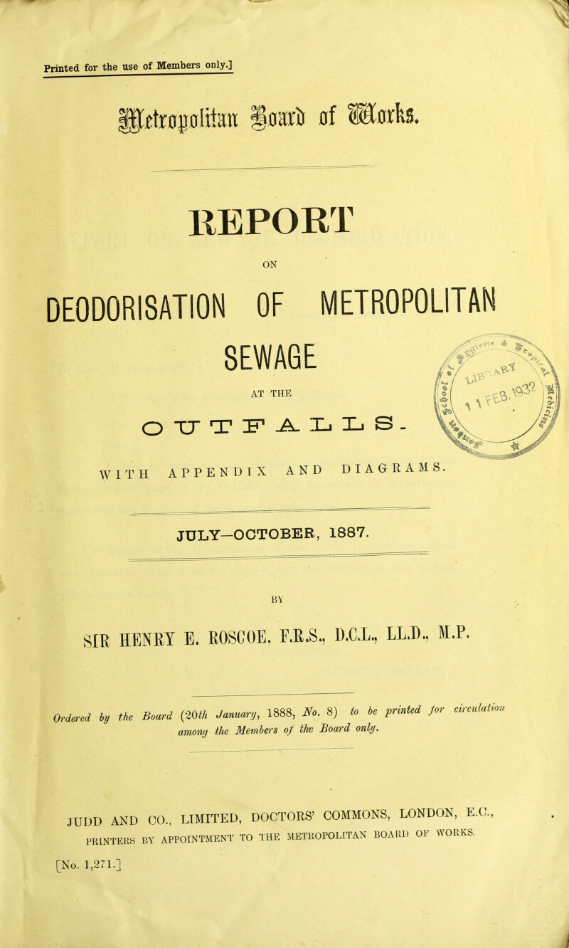 ffirfrotolitot §osro of Works. REPORT ON DEODORISATION OF METROPOLITAN SEWAGE AT THE w OUTFALLS. ITH APPENDIX AND DIAGRAMS JULY—OCTOBER, 1887. BY SIR HENRY E. ROSCOE, F.R.S., D.C.L, LL.D, M.P. Ordered by the Board (20th January, 1888, No. 8) to be printed for circulation among the Members of the Board only. JUDD AND CO., LIMITED, DOCTORS' COMMONS, LONDON, E.C., PRINTERS BY APPOINTMENT TO THE METROPOLITAN BOARD OF WORKS.