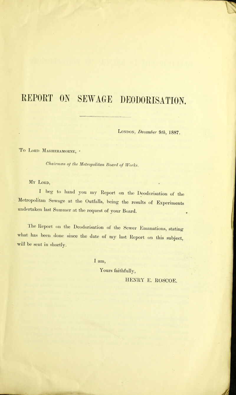 REPORT ON SEWAGE DEODORISATION. London, December 9th, 1887. To Lord Magheramorne, * Chairman of the Metropolitan Board of Works. My Lord, I beg to hand you my Report on the Deodorisation of the Metropolitan Sewage at the Outfalls, being the results of Experiments undertaken last Summer at the request of your Board. The Report on the Deodorisation of the Sewer Emanations, stating what has been done since the date of my last Report on this subject, will be sent in shortly. I am, Yours faithfully, HENRY E. ROSCOE.