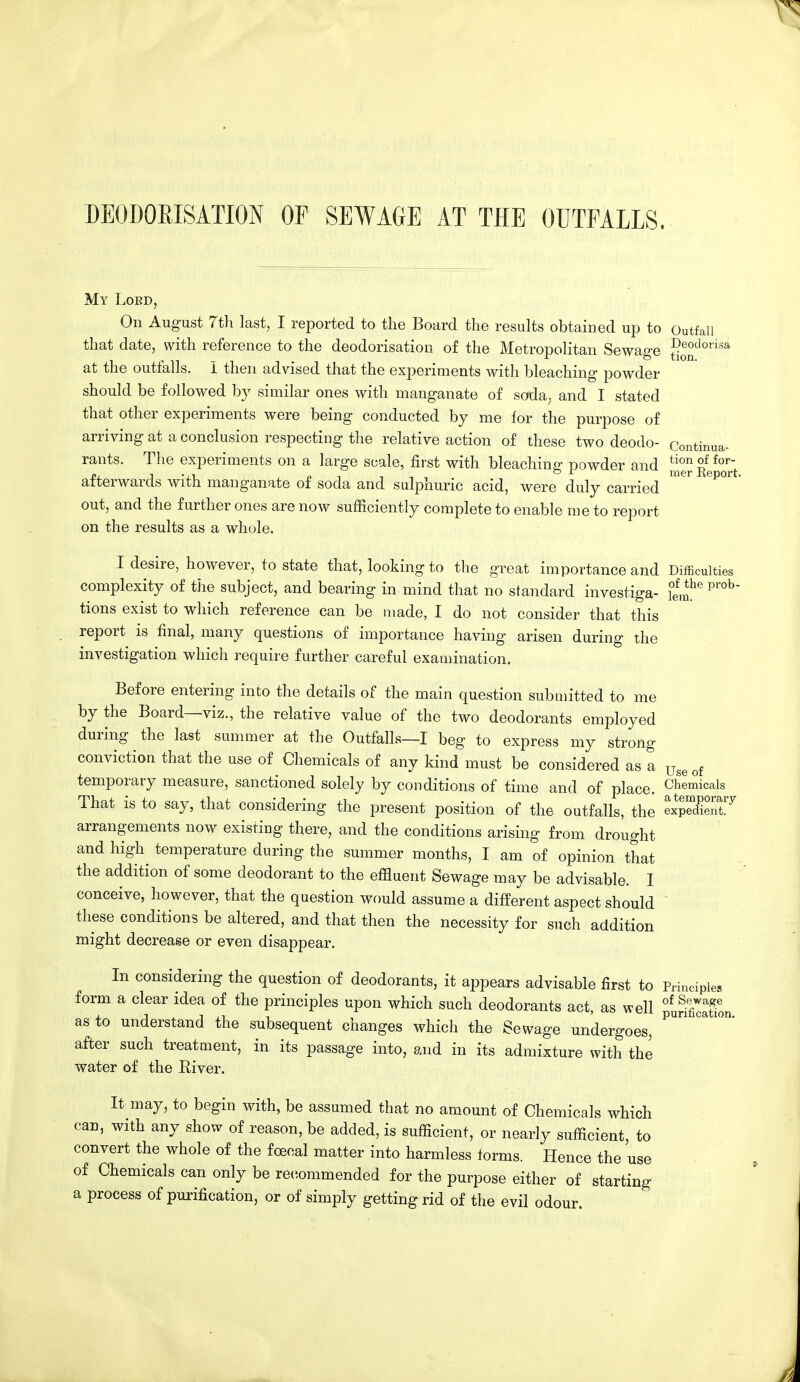 DEODORISATION OP SEWAGE AT THE OUTFALLS. My Lobd, On August 7th last, I reported to the Board the results obtained up to Outfall that date, with reference to the deodorisation of the Metropolitan Sewage geodoris4 at the outfalls. I then advised that the experiments with bleaching powder should be followed by similar ones with manganate of soda, and I stated that other experiments were being conducted by me lor the purpose of arriving at a conclusion respecting the relative action of these two deodo- Continue rants. The experiments on a large scale, first with bleaching powder and JjjJ ^°0rr~ afterwards with manganate of soda and sulphuric acid, were duly carried out, and the further ones are now sufficiently complete to enable me to report on the results as a whole. I desire, however, to state that, looking to the great importance and Difficulties complexity of the subject, and bearing in mind that no standard investiga- i!^he pr°b tions exist to which reference can be made, I do not consider that this report is final, many questions of importance having arisen during the investigation which require further careful examination. Before entering into the details of the main question submitted to me by the Board—viz., the relative value of the two deodorants employed during the last summer at the Outfalls—I beg to express my strong conviction that the use of Chemicals of any kind must be considered as a Use of temporary measure, sanctioned solely by conditions of time and of place. Chemicals That is to say, that considering the present position of the outfalls, the expedX!'7 arrangements now existing there, and the conditions arising from drought and high temperature during the summer months, I am of opinion that the addition of some deodorant to the effluent Sewage may be advisable. I conceive, however, that the question would assume a different aspect should these conditions be altered, and that then the necessity for such addition might decrease or even disappear. In considering the question of deodorants, it appears advisable first to Principles form a clear idea of the principles upon which such deodorants act, as well ofu!3Ton as to understand the subsequent changes which the Sewage undergoes, ^ °& after such treatment, in its passage into, and in its admixture with the water of the River. It may, to begin with, be assumed that no amount of Chemicals which can, with any show of reason, be added, is sufficient, or nearly sufficient, to convert the whole of the fcecal matter into harmless forms. Hence the use of Chemicals can only be recommended for the purpose either of starting a process of purification, or of simply getting rid of the evil odour.