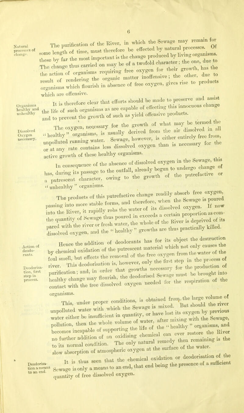 . . I The ourification of the River, in which the Sewage may remain for S££. of ™Xof time must therefore be effected by natural processes. Ot organisms which flourish in absence of free oxygen, grves .use to producte which are offensive. Tt is therefore clear that efforts should be made to preserve and assist K the organisms as are capable of effecting this innocuous change  1 and to prevent the growth of such as yield offence products. active growth of these healthy organisms. In consequence of the absence of dissolved oxygen in the Sewage, tins bas, £5? passage to the t a putrescent character, owing to the growth of the put  unhealthy  organisms. the quantity of Sewage thus poured in e^d?f^J^Ted of it> Dissolved Oxygen necessary Action of deodo- rants. Deodorisa- tion, first step in process. Deodorisa- tion a means to an end. u „ the addition of deodorants has for its object the destruction Hence the addition o ^ ^ only causes tlie by chemical oxidation of the P* {rom the water of the foul smell, but effects the removal ot the free oxygen _ rf organisms. This, under proper ^^^wSt^ unpolluted water with which ^ewag^mrx T/ofth nB oC « after mixing with the Sewage Supporting the life no further addition of au oxidising — can - , ^ ^ ^ it - - - - —^i:lo^^ Sewage is only a means to an end, that end bem0 y quantity of free dissolved oxygen.