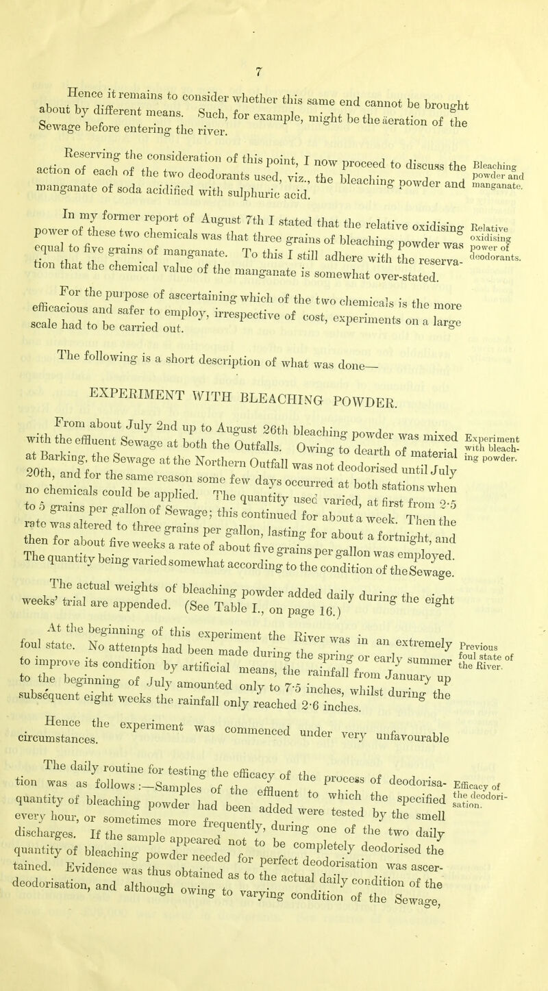 *h ^nT* remaiS '° C°nSider Wh6ther tllis same eud <**<** be brought about by Afferent mean, Such, for example, might be the aeration of bewage before entering the river. action r^h^tTf ^ °f tMSp0int' 1 MW pr°Ceed to di— a« action ot each of the two deodorants used, viz the bWh;„<, ™ 1 powdered mnnganate of soda acidified with sulphuric acid! ? P ^ * powerTtLtTw'o cW 1 T ^ * ^ * ^ relati™ ***** power of these two chem.cals was that three grains of bleaching powder was n„idisif equal to five gran, of manganate. To this I still adhere with he reTerT ban that the chenncal value of the manganate is somewhat overrated For the purpose of ascertaining which of the two chemicals is the more efficacious and safer to employ, irresnerhVo ,,t „„,» • scale had to be carried out I1TCSPeCtlre of ™st> <*penmento on a large The following is a short description of what was done- EXPEBIMENT WITH BLEACHING POWDER, no chemicals could be annhVd ™« ?! occur*ea at both stations when to 5 grains per Gallon of I * ^ ^ Vapied' at first from giams per gallon of Sewage; this continued for abaut a week Then +h» zz: rr^z kit,- The actual weights of bleaching powder addPd J»;u a • „ . weeks' trial are appended. (See Table I on pfge 16 )  * ^ ^ *™ * an extremely ^ to improve its condition by artTfioiTl lausl ^ ^ ~ to the beginning of .lul/amouJea ^S^^T** subsequent eight weeks the rainfall only reached 2Sel ^ circuit6 6XPeriment ^ °—d very unfavourable «on iS^J^ — of deodorisa- Efflracyof qaantity of bleaching p^J £ tiled w re Tested £ ^ ^ every hour, or sometimes more freouentlv r! • ? 7 6 SmeI1