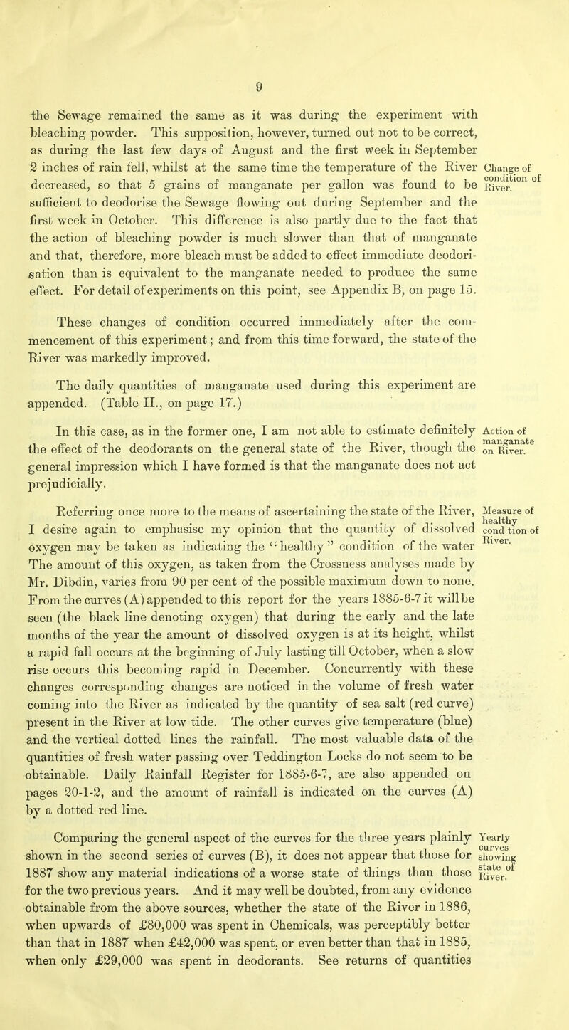 the Sewage remained the same as it was during the experiment with bleaching powder. This supposition, however, turned out not to be correct, as during the last few days of August and the first week in September 2 inches of rain fell, whilst at the same time the temperature of the River Change of decreased, so that 5 grains of manganate per gallon was found to be River*1011 °f sufficient to deodorise the Sewage flowing out during September and the first week in October. This difference is also partly due to the fact that the action of bleaching powder is much slower than that of manganate and that, therefore, more bleach must be added to effect immediate deodori- sation than is equivalent to the manganate needed to produce the same effect. For detail of experiments on this point, see Appendix B, on page 15. These changes of condition occurred immediately after the com- mencement of this experiment; and from this time forward, the state of the River was markedly improved. The daily quantities of manganate used during this experiment are appended. (Table II., on page 17.) In this case, as in the former one, I am not able to estimate definitely Action of the effect of the deodorants on the general state of the River, though the on^mveif8 general impression which I have formed is that the manganate does not act prejudicially. Referring once more to the means of ascertaining the state of the River, Measure of , .. . r j- i j healthy I desire again to emphasise my opinion that the quantity of dissolved condtionof oxygen may be taken as indicating the healthy condition of the water Rlver- The amount of this oxygen, as taken from the Crossness analyses made by Mr. Dibdin, varies from 90 per cent of the possible maximum down to none. From the curves (A) appended to this report for the years 1885-6-7 it will be seen (the black line denoting oxygen) that during the early and the late months of the year the amount of dissolved oxygen is at its height, whilst a rapid fall occurs at the beginning of July lasting till October, when a slow rise occurs this becoming rapid in December. Concurrently with these changes corresponding changes are noticed in the volume of fresh water coming into the River as indicated by the quantity of sea salt (red curve) present in the River at low tide. The other curves give temperature (blue) and the vertical dotted lines the rainfall. The most valuable data of the quantities of fresh water passing over Teddington Locks do not seem to be obtainable. Daily Rainfall Register for 1885-6-7, are also appended on pages 20-1-2, and the amount of rainfall is indicated on the curves (A) by a dotted red line. Comparing the general aspect of the curves for the three years plainly Yearly curves shown in the second series of curves (B), it does not appear that those for showing 1887 show any material indications of a worse state of things than those f(fyerof for the two previous years. And it may well be doubted, from any evidence obtainable from the above sources, whether the state of the River in 1886, when upwards of £80,000 was spent in Chemicals, was perceptibly better than that in 1887 when £42,000 was spent, or even better than that in 1885, when only £29,000 was spent in deodorants. See returns of quantities