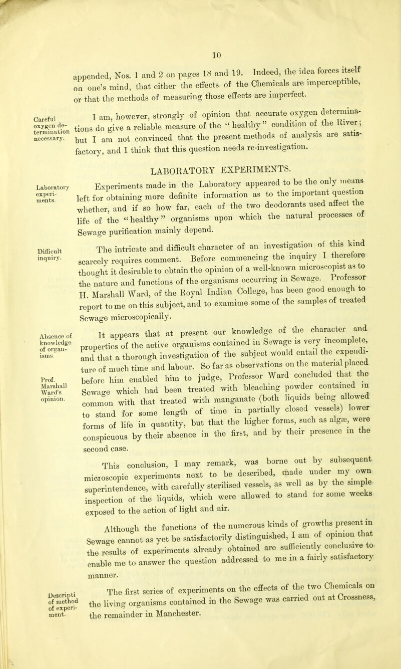 appended, Nob. 1 and 2 on pages 18 and 19. Indeed, the idea forces itself one's mind, that either the effects of the Chemicals are imperceptible, on or that the methods of measuring those effects are imperfect. Careful I am, however, strongly of opinion that accurate oxygen determine oxygen de- tiong do iye a reliabie measure of the  healthy  condition of the River; but I am not convinced that the present methods of analysis are satis- factory, and I think that this question needs re-investigation. Laboratory experi- ments. Difficult inquiry. Absence of knowledge of organ- isms. Prof. Marshall Ward's opinion. Descripti of method of experi- ment. LABORATORY EXPERIMENTS. Experiments made in the Laboratory appeared to be the only means left for obtaining more definite information as to the important question whether, and if so how far, each of the two deodorants used affect the life of the healthy organisms upon which the natural processes of Sewage purification mainly depend. The intricate and difficult character of an investigation of this kind scarcely requires comment. Before commencing the inquiry I therefore thought it desirable to obtain the opinion of a well-known microscopist as to the nature and functions of the organisms occurring m Sewage. Professor H Marshall Ward, of the Royal Indian College, has been good enough to report tome on this subject, and to examime some of the samples of treated Sewage microscopically. It appears that at present our knowledge of the character and properties of the active organisms contained in Sewage is very incomplete, and that a thorough investigation of the subject would entail the expendi- ture of much time and labour. So far as observations on the material placed before him enabled him to judge, Professor Ward concluded that the Sewao-e which had been treated with bleaching powder contained m common with that treated with manganate (both liquids being al owed to stand for some length of time in partially closed vesse s) lower forms of life in quantity, but that the higher forms, such as algae, were conspicuous by their absence in the first, and by their presence m the second case. This conclusion, I may remark, was borne out by subsequent microscopic experiments next to be described, made under my own superintendence, witb carefully sterilised vessels, as well as by the ample inspection of the liquids, which were allowed to stand ior some weeks exposed to the action of light and air. Although the functions of the numerous kinds of growths present in Sewage cannot as yet be satisfactorily distinguished, I am of opinion that the results of experiments already obtained are sufficiently conclusive ^ enable me to answer the question addressed to me in a fairly sat.sfactoiy manner. The first series of experiments on the effects of the two Chemicals on the living organisms contained in the Sewage was carried out at Crossness, the remainder in Manchester.