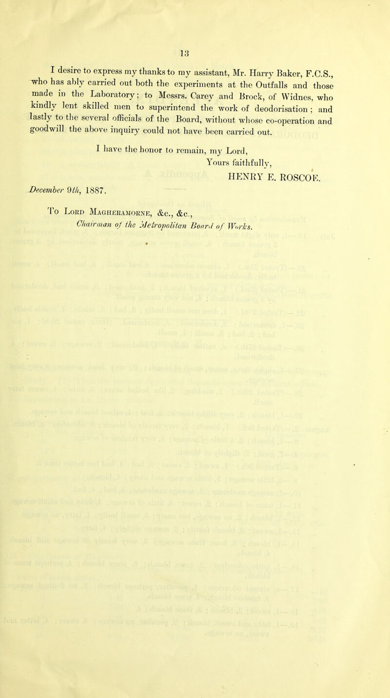 I desire to express my thanks to ray assistant, Mr. Harry Baker, F.C.S., who has ably carried out both the experiments at the Outfalls and those made in the Laboratory; to Messrs. Carey and Brock, of Widnes, who kindly lent skilled men to superintend the work of deodorisation ; and lastly to the several officials of the Board, without whose co-operation and goodwill the above inquiry could not have been carried out. I have the honor to remain, my Lord, Yours faithfully, HENRY E. ROSCOE. December 9 th, 1887. To Lord Magheramorne, &c, &c, Chairman oj the Metropolitan Boar,I of Works.