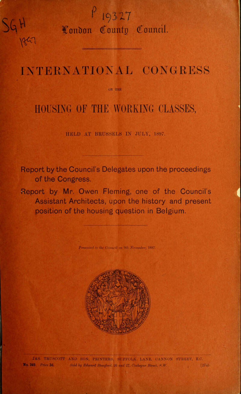 ' 19317 Caitb0n County Coirittil INTERNATIONAL CONGRESS HOUSING OF THE WORKING CLASSES, Report by the Council's Delegates upon the proceedings of the Congress. Report by Mr. Owen Fleming, one of the Council's Assistant Architects, upon the history and present position of the housing question in Belgium. JAS. TEURCOTT AND SON, PRINTEES, SUFFOLK LANE, CANNON STEEE'L', E.C ON THE HELD AT BRUSSELS IN JULY, 1897. Presenter! to the (Jovncil on November, 1897. No. 349. Price 3d. Sold by Edward Stanford, 26 and 27, Cockspur Street, S. W.