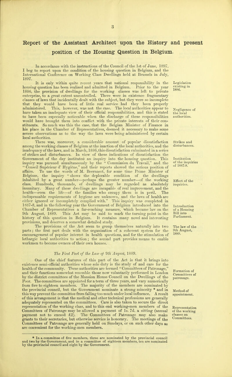 Report of the Assistant Architect upon the History and present position of the Housing Question in Belgium. In accordance with the instructions of the Council of the 1st of June, 1897, I beg to report upon the condition of the housing question in Belgium, and the International Conference on Worlcing Class Dwellings held at Brussels in July, 1897. It is only within quite recent years that national responsibility in the housing question has been realised and admitted in Belgium. Prior to the year 1886, the provision of dwellings for the working classes was left to private enterprise, to a great extent uncontrolled. There were in existence fragmentary clauses of laws that incidentally dealt with the subject, but they were so incomplete that they would have been of little real service had they been properly administered. This, however, was not the case. The local authorities appear to have taken an inadequate view of tlieir official responsibilities, and this is stated to have been especially noticeable when the discharge of these responsibilities would have brought them into conflict with the private interests of their con- stituents. So much was this the case, that the Belgian Minister of Finance in his place in the Chamber of Eepresentatives, deemed it necessary to make some severe observations as to the way the laws were being administered by certain local authorities. There was, moreover, a considerable amount of popular dissatisfaction among the working classes of Belgium at the inaction of the local authorities, and the inadequacy of the laws, and in March, 1886, this dissatisfaction culminated in a series of strikes and disturbances. In view of these indications of dissatisfaction the Government of the day instituted an inquir}^ into the housing question. This inquiry was pursued simultaneously by the  Commission du Travail, and the  Conseil Superieur d' Hj^giene, and their reports showed the serious position of affairs. To use the words of M. Beernaert, for some time Prime Minister of Belgium, the inquiry  shows the deplorable condition of the dwellings inhabited by a great number—perhaps the greater number—of the working class. Hundreds, thousands, of dwellings may be regarded as absolutely insanitary. Many of these dwellings are incapable of real improvement, and the health—even the life—of the families who occupy them is in peril. The indispensable requirements of hygiene are unknown, and the laws of health are either ignored or incompletely complied with. This inquiry was completed in 1887-8, and in the following year the Government of Belgium introduced into the Chamber of Eepresentatives a far-reaching measure, which became law on the 9th August, 1889. This Act may be said to mark the turning point in the history of this question in Belgium. It contains many novel and interesting provisions, and deserves a somewhat detailed study. The provisions of the Act seem to group themselves naturally into two parts; the first part deals with the organisation of a coherent S}' stem for the encouragement of popular interest in health c|uestions, and for the stimulation of lethargic local authorities to action ; the second part provides means to enable workmen to become owners of their own houses. Legislation existing in 1886. Negligence of the local authorities. Strikes and disturbances. Institution of the inquiries of 1887-8. Effect of the inquiries. Introduction of a Housing Bill into Parliament. The law of the 9th August, 1889. The First Part of the Law of 9th August, 1889. One of the chief features of this part of the Act is that it brings into existence semi-official authorities whose sole duty is the study of and care for the health of the community^. These authorities are termed Committees of Patronage, and their functions somewhat resemble those now voluntarily performed in London by the district committees of the Mansion House Council on the Dwellings of the Poor. The committees are appointed for a term of three years, and vary numerically from five to eighteen members. The majority of the members are nominated by the provincial council, but the Government nominate a strong minority * and in this way prevent the committee from falling too much under local influence. A result of this arrangement is that the medical and other technical professions are generally adequately represented on the committees. Care is also taken to secure the direct representation of the working class, and to this end working-men members of the Committees of Patronage may be allowed a payment of Is. 7d. a sitting (annual payment not to exceed £2). The Committees of Patronage may also make grants to their secretaries, but otherwise service is honorary. The meetings of the Committees of Patronage are generally held on Sundays, or on such other days as are convenient for the working-men members. Formation of Committees of patronage. Method of appointment. Representation of the working classes on Committees. * In a committee of five members, three are nominated by the provincial council and two by the Government, and in a committee of eighteen members, ten are nominated by the provincial council and eight by the Government.