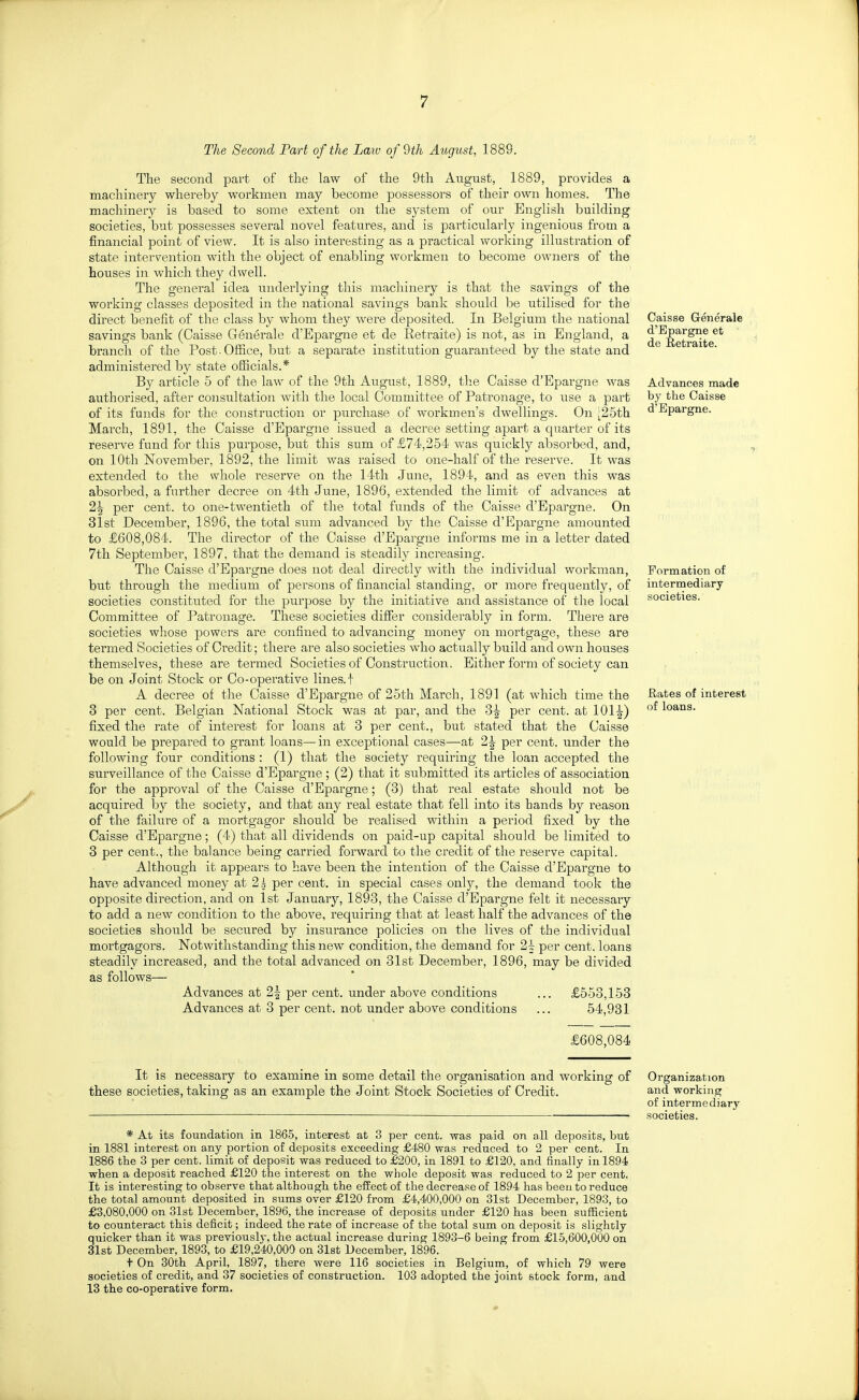 The Second Part of the Laiu of 9th August, 1889. The second part of the law of the 9th August, 1889, provides a machinery whereby workmen may become possessors of their own homes. The machinery is based to some extent on the system of our English building societies, but possesses several novel features, and is particularly ingenious from a financial point of view. It is also interesting as a practical working illustration of state intervention with the object of enabling workmen to become owners of the houses in which they dwell. The general idea underlying this machinery is that the savings of the working classes deposited in the national savings bank should be utilised for the direct benefit of the class by whom they were deposited. In Belgium the national savings bank (Caisse Generale d'Epargne et de Retraite) is not, as in England, a branch of the Post. Office, but a separate institution guaranteed by the state and administered by state oflicials.* By article 5 of the law of the 9th August, 1889, the Caisse d'Epargne was authorised, after consultation with the local Committee of Patronage, to use a part of its funds for the construction or purchase of workmen's dwellings. On ;25th March, 1891, the Caisse d'Epargne issued a decree setting apart a quarter of its reserve fund for this purpose, but this sum of £74,254 was quickly absorbed, and, on lOtli November, 1892, the limit was raised to one-half of the reserve. It was extended to the whole reserve on the 14th June, 1894, and as even this was absorbed, a further decree on 4th June, 1896, extended the limit of advances at 2^ per cent, to one-twentieth of the total funds of the Caisse d'Epargne. On 31st December, 1896, the total sum advanced by the Caisse d'Epargne amounted to £608,084. The director of the Caisse d'Epargne informs me in a letter dated 7th September, 1897, that the demand is steadily increasing. The Caisse d'Epargne does not deal directly with the individual workman, but through the medium of persons of financial standing, or more frequently, of societies constituted for the purpose by the initiative and assistance of the local Committee of Patronage. These societies differ considerably in form. There are societies whose powers are confined to advancing money on mortgage, these are termed Societies of Credit; there are also societies who actually build and own houses themselves, these are termed Societies of Construction. Either form of society can be on Joint Stock or Co-operative lines.! A decree of the Caisse d'Epargne of 25th March, 1891 (at which time the 3 per cent. Belgian National Stock was at par, and the 3^ per cent, at 101-^) fixed the rate of interest for loans at 3 per cent., but stated that the Caisse would be prepared to grant loans—in exceptional cases—at 2^ per cent, under the following four conditions : (1) that the society requiring the loan accepted the surveillance of the Caisse d'Epargne ; (2) that it submitted its articles of association for the approval of the Caisse d'Epargne; (3) that real estate should not be acquired by the society, and that any real estate that fell into its hands by reason of the failure of a mortgagor should be realised within a period fixed by the Caisse d'Epargne; (4) that all dividends on paid-up capital should be limited to 3 per cent., the balance being carried forward to the credit of the reserve capital. Although it appears to have been the intention of the Caisse d'Epargne to have advanced money at 2^ per cent, in special cases only, the demand took the opposite direction, and on 1st January, 1893, the Caisse d'Epargne felt it necessary to add a new condition to the above, requiring that at least half the advances of the societies should be secured by insurance policies on the lives of the individual mortgagors. Notwithstanding this new condition, the demand for 2^ per cent, loans steadily increased, and the total advanced on 31st December, 1896, may be divided as follows— Advances at 2| per cent, under above conditions ... £553,153 Advances at 3 per cent, not under above conditions ... 54,931 Caisse Generale d'Epargne et de Retraite. Advances made by tlie Caisse d'Epargne. Formation of intermediary societies. Rates of interest of loans. £608,084 It is necessary to examine in some detail the organisation and working of these societies, taking as an example the Joint Stock Societi(is of Credit. * At its foundation in 1865, interest at 3 per cent, was paid on all deposits, but in 1881 interest on any portion of deposits exceeding £480 was reduced to 2 per cent. In 1886 the 3 per cent, limit of deposit was reduced to £200, in 1891 to £120, and finally in 1894, when a deposit reached £120 the interest on the whole deposit was reduced to 2 per cent. It is interesting to observe that although the effect of the decrease of 1894 has been to reduce the total amount deposited in sums over £120 from £4,400,000 on 31st December, 1893, to £3.080,000 on 31st December, 1896, the increase of deposits under £120 has been sufficient to counteract this deficit; indeed the rate of increase of the total sum on deposit is slightly quicker than it was previously, the actual increase during 1893-6 being from £15,600,000 on 31st December, 1893, to £19,240,000 on 31st December, 1896. + On 30th April, 1897, there were 116 societies in Belgium, of which 79 were societies of credit, and 37 societies of construction. 103 adopted the joint stock form, and 13 the co-operative form. Organization and working of intermediary societies.