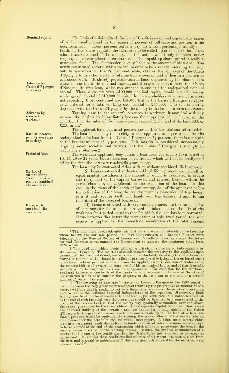 Nominal capital. Advance by Oaisse d'Epargne to society. Advance by society to workmen. Rate of interest paid by workmen to society. Period of loan. Method of extinguishing loans contracted without combined life insurance. Ditto, with combined life insurance. The basis of a Joint Stock Society of Credit is a nominal capital, the shares of which usually stand in the names of persons of influence and position in the neighbourhood. These persons actually pay up a fixed percentage, usually one- tenth, of the share capital; the balance is to be called up at the discretion of the administrative council of the society, but this action w^ould only be taken under very urgent or exceptional circumstances. The unpaid-up share capital is reallj^ a guarantee fund. The shareholder is only liable to the amount of his share. The newly constituted society, which we will assume to be a society intending to carry out its operations on the 2^ per cent, scale, obtains the approval of the Caisse d'Epargne to its rules, elects its administrative council, and is then in a position to commence work. It already possesess cash in hand deposited by the shai-eholders equal to one-tenth its nominal capital, and it may now obtain from the Caisse d'Epargne its first loan, which can amount to one-half the undeposited nominal capital. Thus, a society with £100,000 nominal capital would actually possess working cash capital of £10,000 deposited by its shareholders at a rate of interest not exceeding 3 per cent., and also £45,000 lent by the Caisse d'Epargne at 2^ per cent, interest, or a total working cash capital of £55,000. This sum is usually deposited with the Caisse d'Epargne by the society in the form of a current account. Turning now to the society's advances to workmen, it may deal with any person who desires to immediately become the proprietor of his house, on the condition that the value of the house does not exceed £160, and of the land £60, or £220 in all.* The applicant for a loan must possess one-tenth of the total sum advanced.f The loan is made by the society to the applicant at 4 per cent. As the society obtains its loan from the Caisse d'Epargne at 2^ per cent, there is a margin on the interest account of I5 per cent. This margin is considered unnecessarily large by many societies and persons, but the Caisse d'Epargne is strongly in favour of its retention. J The workman applicant may obtain a loan from the society for a period of 10, 15, 20 or 25 years, but no loan can be contracted which will not be finally paid off by the time the borrower reaches 65 j^ears of age. The loan may be contracted either with or without combined life insurance. (i) Loans contracted without combined life insurance are paid off by equal monthly instalments, the amount of which is calculated to secure the repayment of the capital borrowed and interest thereon within the period chosen by the applicant for the extinction of the loan. In this case, in the event of the death or bankruptcy, &c., of the applicant before the extinction of the loan, the society resumes possession of the house, sells it and recoups itself, and hands over the balance, if any, to the inheritors of the deceased borrower. (ii) Loans contracted with combined insurance. In this case a policy of insurance for the amount borrowed is taken out on the life of the workman for a period equal to that for which the loan has been borrowed. If the borrower dies before the termination of this fixed period, the sum insured is applied for the immediate redemption of the total amount * This limitation is considerably disliked by the class immediately above those for whose benefit the law was passed. M. Van Godtsenhoven and Senator Plissart were delegated by the General Society of Commercial Travellers to strongly urge the Inter- national Congress to recommend the Government to increase the maximum value from £220 to £440. t This condition, which meets with some criticism, is considered indispensable by the Caisse d'Epargne. The societies of credit transfer the property to the applicant upon payment of the first instalment, and it is therefore absolutely necessary that the financial margin on the transaction should be sufficient to cover forced eviction or loss on foreclosure; it is also considered prudent to obtain from the applicant who is desirous of undertaking the responsibilities of ownership, some proof of his economical habits, and of that foresight without which he may fail to keep his engagement. The condition for the workman applicant to possess one-tenth of the capital is not required in the case of Societies of Construction, which only transfer the property to the occupani at the end of a certain number of years. See page 10. ;J: The lowering of this rate—states the Caisse d'Epargne in the 1896 report— would possess the very grave inconvenience of retarding the progressive accumulation of a reserve which is doubly needed to act as a financial guarantee of the societies' operations, and to secure the ultimate financial independence of the organism. Moreover, a limit having been fixed for the advances at the reduced 2| per cent, rate, it is indispensable that at the end of each financial year the operations should be balanced by a sum carried to the credit of the resci-ve fund, so that the society may gradually accumulate, over and above the capital guaranteed by the shareholders, its own separate capital, which will thus insure the financial stability of the organism, and one day render it independent of the Caisse d'Epargne by the gradual repayment of the advances made by it. To lend at a less rate than 4 per cent, would be equivalent to turning the public efforts of the society into an arrangement for the benefit of the individual mortgagors. A joint stock society which aims at a permanent result should lend its funds at a rate of interest remunerative enough to leave a profit at the end of the transaction which will thus perpetuate the benefit the society desires to confer on the working classes. Besides, the gradual accumulation of a reserve fund is one of the conditions that the Caisse d'Epargne attached to advances at 2^ per cent. It is under these conditions that the rate of 4 per cent, has been advised from the first, and it would be unfortunate if this rate, generally adopted by the societies, were not maintained.