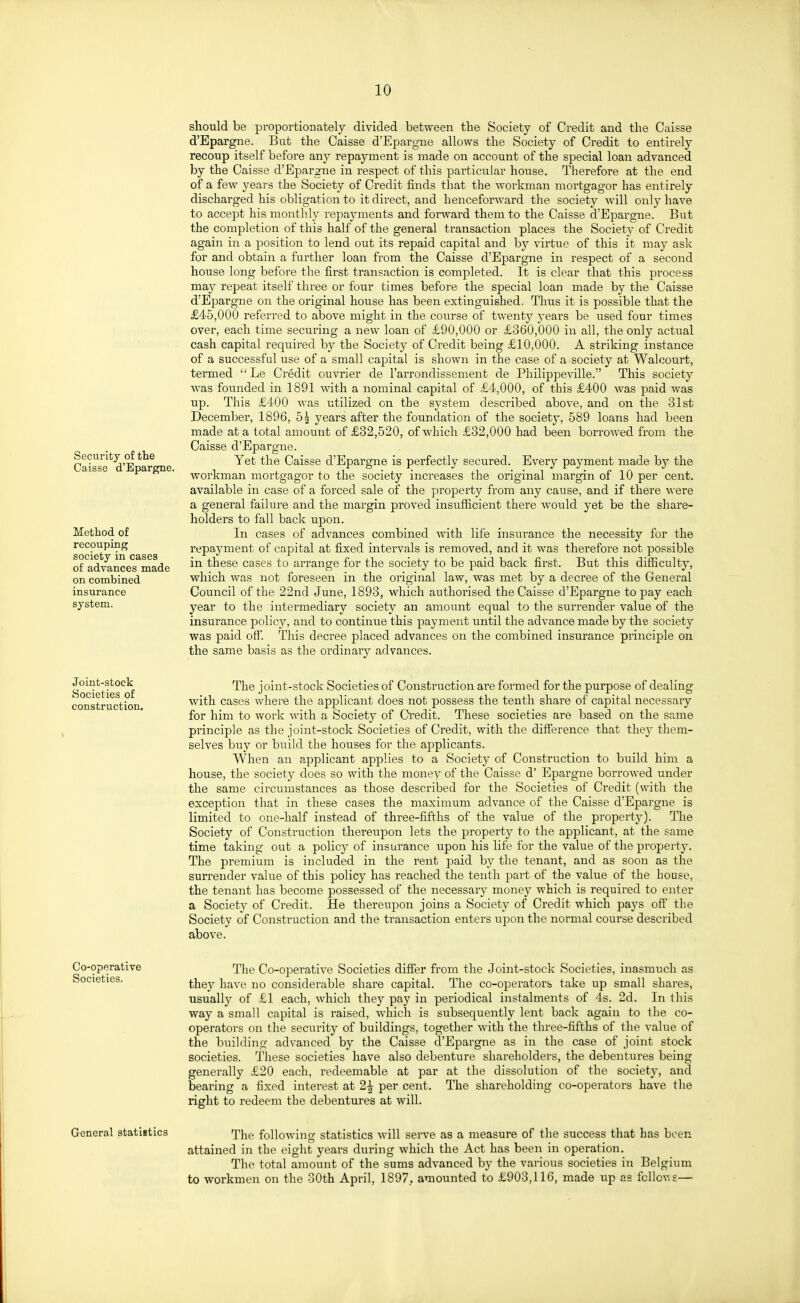 Security of the Caisse d'Epargne. Method of recouping society in cases of advances made on combined insurance system. should be proportionately divided between the Society of Credit and the Caisse d'Epargne. But the Caisse d'Epargne allows the Society of Credit to entirely recoup itself before any repayment is made on account of the special loan advanced by the Caisse d'Epargne in respect of this particular house. Therefore at the end of a few years the Society of Credit finds that the workman mortgagor has entirely discharged his obligation to it direct, and henceforward the society will only have to accept his monthly repayments and forward them to the Caisse d'Epargne. But the completion of this half of the general transaction places the Society of Credit again in a position to lend out its repaid capital and by virtue of this it may ask for and obtain a further loan from the Caisse d'Epargne in respect of a second house long before the first transaction is completed. It is clear that this process may repeat itself three or four times before the special loan made by the Caisse d'Epargne on the original house has been extinguished. Thus it is possible that the £45,000 referred to above might in the course of twenty years be used four times over, each time securing a new loan of £90,000 or £360,000 in all, the only actual cash capital required by the Society of Credit being £10,000. A striking instance of a successful use of a small capital is shown in the case of a society at Walcourt, termed ''Le Credit ouvrier de I'arrondissement de Philippeville. This society was founded in 1891 with a nominal capital of £4,000, of this £400 was paid was up. This £400 was utilized on the system described above, and on the 31st December, 1896, 5| years after the foundation of the society, 589 loans had been made at a total amount of £32,520, of which £32,000 had been borrowed from the Caisse d'Epargne. Yet the Caisse d'Epargne is perfectly secured. Every payment made by the workman mortgagor to the society increases the original margin of 10 per cent, available in case of a forced sale of the property from any cause, and if there were a general failure and the margin proved insufiicient there would yet be the share- holders to fall back upon. In cases of advances combined with life insurance the necessity for the repayment of capital at fixed intervals is removed, and it was therefore not possible in these cases to arrange for the society to be paid back first. But this difficulty, which was not foreseen in the original law, was met by a decree of the General Council of the 22nd June, 1893, w^hich authorised the Caisse d'Epargne to pay each year to the intermediary society an amount equal to the surrender value of the insurance policy, and to continue this payment until the advance made by the society was paid off. This decree placed advances on the combined insurance piinciple on the same basis as the ordinary advances. Joint-stock Societies of construction. The joint-stock Societies of Construction are formed for the purpose of dealing with cases where the applicant does not possess the tenth share of capital necessary for him to work with a Society of Credit. These societies are based on the same principle as the joint-stock Societies of Credit, with the difference that they them- selves buy or build the houses for the applicants. When an applicant applies to a Society of Construction to build him a house, the society does so with the money of the Caisse d' Epargne borrowed under the same circumstances as those described for the Societies of Credit (with the exception that in these cases the maximum advance of the Caisse d'Epargne is limited to one-half instead of three-fifths of the value of the property). The Society of Construction thereupon lets the property to the applicant, at the same time taking out a policy of insurance upon his life for the value of the property. The premium is included in the rent paid by the tenant, and as soon as the surrender value of this policy has reached the tenth part of the value of the house, the tenant has become possessed of the necessary money which is required to enter a Society of Credit. He thereupon joins a Society of Credit which pays oft' the Society of Construction and the transaction enters upon the normal course described above. Co-operative Societies. The Co-ope:'ative Societies differ from the Joint-stock Societies, inasmuch as they have no considerable share capital. The co-operators take up small shares, usually of £1 each, which they pay in periodical instalments of 4s. 2d. In this way a small capital is raised, which is subsequently lent back again to the co- operators on the security of buildings, together with the three-fifths of the value of the building advanced by the Caisse d'Epargne as in the case of joint stock societies. Tliese societies have also debenture shareholders, the debentures being generally £20 each, redeemable at par at the dissolution of the society, and bearing a fixed interest at 2^ per cent. The shareholding co-operators have the right to redeem the debentures at will. General atatiitics The following statistics will serve as a measure of the success that has been attained in the eight years during which the Act has been in operation. The total amount of the sums advanced by the various societies in Belgium to workmen on the oOth April, 1897. amounted to £903,116, made up as fcllcv.s—