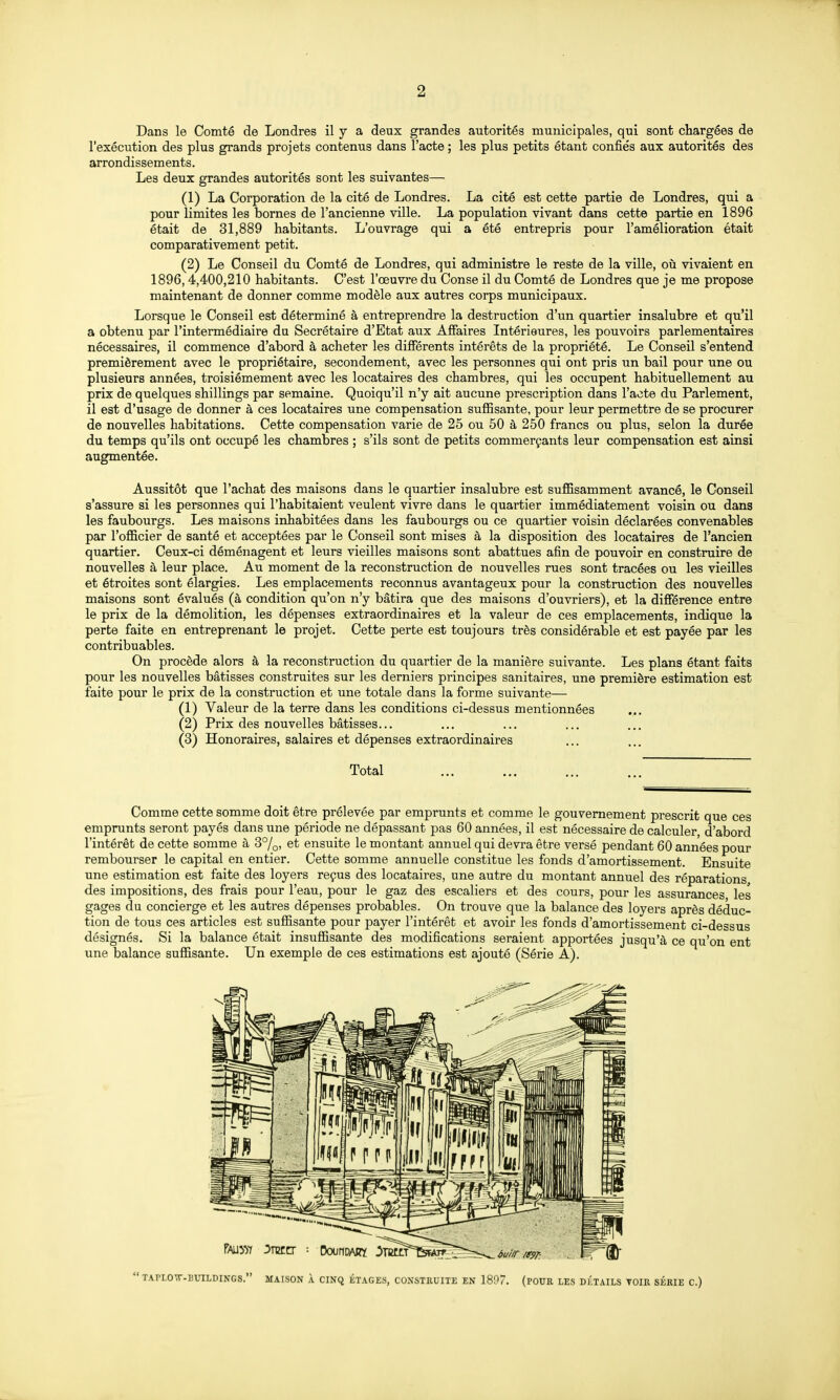 Dans le Comté de Londres il y a deux grandes autorités municipales, qui sont chargées de l'exécution des plus grands projets contenus dans l'acte ; les plus petits étant confiés aux autorités des arrondissements. Les deux grandes autorités sont les suivantes— (1) La Corporation de la cité de Londres. La cité est cette partie de Londres, qui a pour limites les bornes de l'ancienne ville. La population vivant dans cette partie en 1896 était de 31,889 habitants. L'ouvrage qui a été entrepris pour l'amélioration était comparativement petit. (2) Le Conseil du Comté de Londres, qui administre le reste de la ville, où vivaient en 1896,4,400,210 habitants. C'est l'œuvre du Conse il du Comté de Londres que je me propose maintenant de donner comme modèle aux autres corps municipaux. Lorsque le Conseil est déterminé à entreprendre la destruction d'un quartier insalubre et qu'il a obtenu par l'intermédiaire du Secrétaire d'Etat aux Affaires Intérieures, les pouvoirs parlementaires nécessaires, il commence d'abord à acheter les différents intérêts de la propriété. Le Conseil s'entend premièrement avec le propriétaire, secondement, avec les personnes qui ont pris un bail pour une ou plusieurs années, troisièmement avec les locataires des chambres, qui les occupent habituellement au prix de quelques shillings par semaine. Quoiqu'il n'y ait aucune prescription dans l'acte du Parlement, il est d'usage de donner à ces locataires une compensation suffisante, pour leur permettre de se procurer de nouvelles habitations. Cette compensation varie de 25 ou 50 à 250 francs ou plus, selon la durée du temps qu'ils ont occupé les chambres ; s'ils sont de petits commerçants leur compensation est ainsi augmentée. Aussitôt que l'achat des maisons dans le quartier insalubre est suffisamment avancé, le Conseil s'assure si les personnes qui l'habitaient veulent vivre dans le quartier immédiatement voisin ou dans les faubourgs. Les maisons inhabitées dans les faubourgs ou ce quartier voisin déclarées convenables par l'officier de santé et acceptées par le Conseil sont mises à la disposition des locataires de l'ancien quartier. Ceux-ci déménagent et leurs vieilles maisons sont abattues afin de pouvoir en construire de nouvelles à leur place. Au moment de la reconstruction de nouvelles rues sont tracées ou les vieilles et étroites sont élargies. Les emplacements reconnus avantageux pour la construction des nouvelles maisons sont évalués (à condition qu'on n'y bâtira que des maisons d'ouvriers), et la différence entre le prix de la démolition, les dépenses extraordinaires et la valeur de ces emplacements, indique la perte faite en entreprenant le projet. Cette perte est toujours très considérable et est payée par les contribuables. On procède alors à la reconstruction du quartier de la manière suivante. Les plans étant faits pour les nouvelles bâtisses construites sur les derniers principes sanitaires, une première estimation est faite pour le prix de la construction et une totale dans la forme suivante— (1) Valeur de la terre dans les conditions ci-dessus mentionnées (2) Prix des nouvelles bâtisses... (3) Honoraires, salaires et dépenses extraordinaires Total Comme cette somme doit être prélevée par emprunts et comme le gouvernement pi'escrit que ces emprunts seront payés dans une période ne dépassant pas 60 années, il est nécessaire de calculer d'abord l'intérêt de cette somme à 3°/^, et ensuite le montant annuel qui devra être versé pendant 60 années pour rembourser le capital en entier. Cette somme annuelle constitue les fonds d'amortissement. Ensuite une estimation est faite des loyers reçus des locataires, une autre du montant annuel des réparations, des impositions, des frais pour l'eau, pour le gaz des escaliers et des cours, pour les assurances les gages du concierge et les autres dépenses probables. On trouve que la balance des loyers après déduc- tion de tous ces articles est suffisante pour payer l'intérêt et avoir les fonds d'amortissement ci-dessus désignés. Si la balance était insuffisante des modifications seraient apportées jusqu'à ce qu'on ent une balance suffisante. Un exemple de ces estimations est ajouté (Série A). TArLOT-HinLDINGS. MAISON À CINQ ÉTAGES, CONSTRUITE EN 1807. (POUR LES DÉTAILS TOIR SERIE C.)