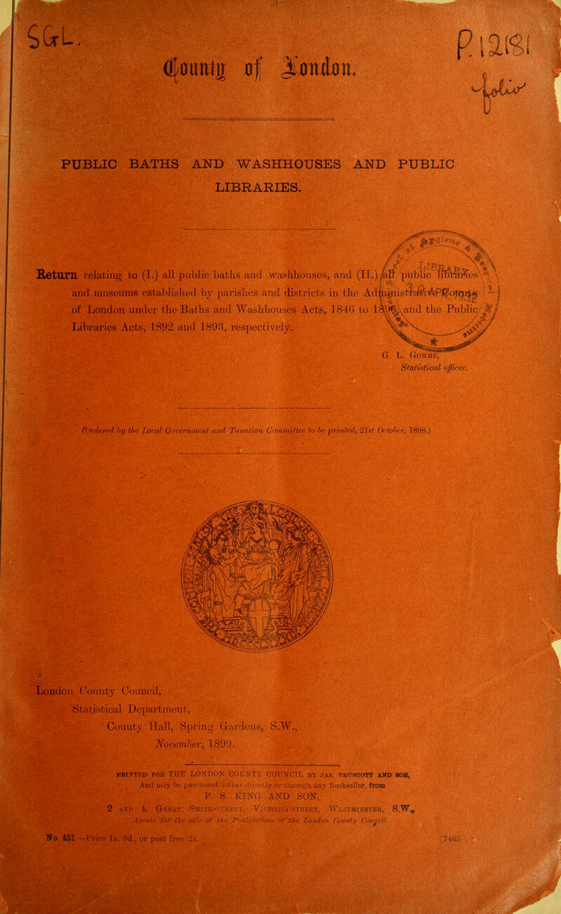 iGrL. V PUBLIC BATHS AND WASHHOUSES AND PUBLIC LIBRARIES. A- 0^ Sieturn relating to (I.) all public batlis and wasliliouses, au( I (IT.) alf public * and museums established \>y |iaii,slns and districts in the Adm^ii&ti^^-^f^pVQTri^ *■ ■ of London under the Baths and WashlidUSL'S Acts, 18 U ) td l^,%)\and the Public .-^i Libraries Acts, 1892 and 1893, rcsix'crlNi'lj. G. L. GOMME, Statistical officer. i'l)nhtv(l III/ tin' Loral GoreI'nntrnl on'l T'lynlion C'luvmiftee to Im iirinicd, 'ils/ Odoher, 1898.) London County Council, St a tistical Department, County Hall, Spring Grardens, S.W., November, 1899. PBINTED FOR THP] LoN'DON COUNTV COUNCIL By ,TAS. TRUeCOTT AHD KHI, And niay.bu purchased, cither <iir;_-c;.ly or throusrh any Bookseller, from P. S. KING AND SON, 2 AND i, Gke.vi' Smith-stimokt, VjCTOUIA-STREET, W|';STMINSTER, S.W^ .{■/I'lUx for thi; sn' / Pi/f/lifiifimu of tJw London Coxintij Cmincil. ' No. 451. -I'ric '> I NT post free li;-,. :74t).'