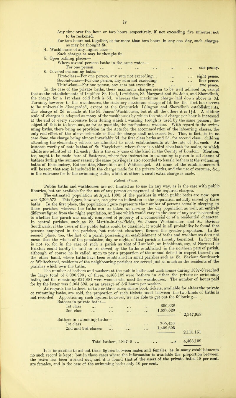 Any time over the hour or two hours respectively, if not exceeding five minutes, not to be reckoned. For two hours not together, or for more than two hours in any one day, such charges as may be thought fit. 4. Washhouses of any higher class— Such charges as may be thought fit. 5. Open bathing places— Where several persons bathe in the same water— For one person ., ... ... ... ... ... one penny. 6. Covered swimming baths— First-class—For one person, any sum not exceeding... ... ... eight pence. Second-class—For one person, any sum not exceeding ... ... four pence. Third-class—For one person, any sum not exceeding ... ... two pence. In the case of the private baths, these maximum charges seem to be well adhered to, except that at the establishments of Deptford St. Paul, Lewisham, St. Margaret and St. John, and Shoreditch, the charge for a 1st class cold bath is 6d., whereas the maximum charge laid down above is 3d. Turning, however, to the washhouses, the statutory maximum charge of Id. for the first hour seems to be universally disregarded, except at the Greenwich, Islington and Shoreditch establishments. The charge of 2d. is made at the St. James' Washhoiases, but at all the others it is l^d. A sliding scale of charges is adopted at many of the washhouses by which the rate of charge per hour is increased at the end of every successive hour during which a washing trough is used by the same person ; the- object of this is to keep out, as far as possible, the professional washers. With regard to the swim- ming baths, there being no provision in the Acts for the accommodation of the labouring classes, the only real efiect of the above schedule is that the charge shall not exceed 8d. This, in fact, is in no- case done, the charge being almost invariably 6d. for first class baths and 2d. for second class ; children attending the elementary schools are admitted to most establishments at the rate of Id. each. An instance worthy of note is that of St. Marylebone, where there is a third class bath for males, to which adults are admitted at Id. each ; this is the only case of the kind iti the County of London. Mention, too, ought to be made here of Battersea, where free instruction in swimming is given to all classes of bathers during the summer season; the same privilege is also accorded to female bathers at the swimming baths of Bermondsey, Rotherhithe, Shoreditch and Whitechapel. At some of the establishments it will be seen that soap is included in the charge made for the private baths, and the use of costume, &c.,. in the entrance fee to the swimming baths, whilst at others a small extra charge is made. Extent of use. Public baths and washhouses are not limited as to use in any way, as is the case with public- libraries, but are available for the use of any person on payment of the required charges. The estimated population at April, 1898, of the parishes in which public baths are now open was 3,206,573. This figure, however, can give no indication of the population actually served by these baths. In the first place, the population figure represents the number of persons actually sleeping in those parishes, whereas the baths can be taken as serving the day population as well, an entirely different figure from the night population, and one which would vary in the case of any parish according to whether the parish was mainly composed of property of a commercial or of a residential character. In central parishes, such as St. Martin-in-the-Fields, St. James Westminster, and St. Saviour Southwark, if the users of the public baths could be classified, it would in all probability be found that persons employed in the parishes, but resident elsewhere, formed the greater proportion. In the second place, too, the fact of a parish possessing an establishment of baths and washhouses does not mean that the whole of the population, day or night, of that parish is thereby benefited. In fact this is not so, for in the case of such a parish as that of Lambeth, an inhabitant, say, at Norwood or Brixton could hardly be said to be served by the baths established in the northern part of parish, although of course he is called upon to pay a proportion of the annual deficit in respect thereof; on the other hand, where baths have been established in small parishes such as St. Saviour Southwark or Whitechapel, residents of the neighbouring parishes are served just as much as the residents of the parishes which own the baths. The number of bathers and washers at the public baths and washhouses during 1897-8 reached the large total of 5,090,990; of these, 4,463,109 were bathers in either the private or swimming baths, and the remaining 627,881 were women who used the washhouses. The number of hours paid for by the latter was 2,064,393, or an average of 3-3 hours per washer. As regards the bathers, in two or three cases where book tickets, available for either the private or swimming baths, are sold, the propoi^tion of such tickets used between the two kinds of baths is not recorded. Apportioning such figures, however, we are able to get out the following— Bathers in private baths— 1st class ... ... ... ... 650,338 2nd class ■ ... 1,697,620 ' 2,347,958 Bathers in swimming baths— 1st class ... ... ... ... 705,456 2nd and 3rd classes ... ... ... 1,409,695 2,115,151 Total bathers, 1897-8 4,463,109 It is impossible to set out these figures between males and females, as in many establishments- no such record is kept; but in those cases where the information is available the proportion between the sexes has been worked out, and it is found that of the users of the private baths 18 per cent,, are females, and in the case of the swimming baths only 10 per cent.