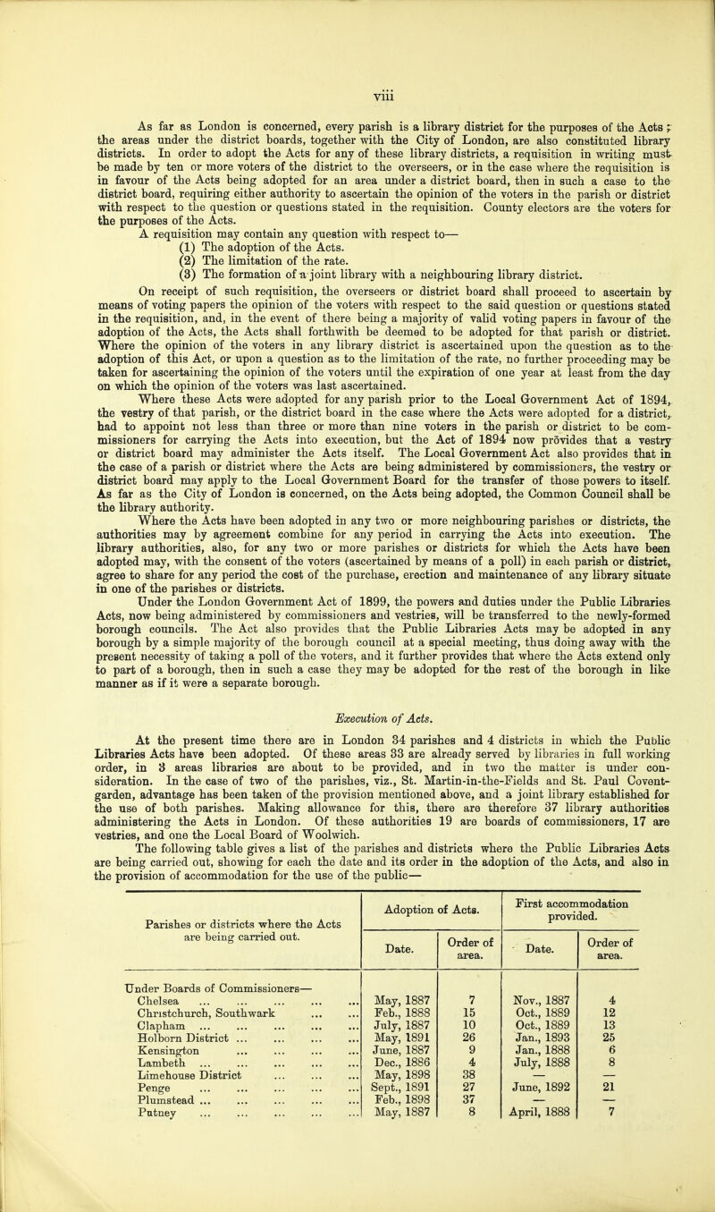 As far as London is concerned, every parish is a library district for the purposes of the Acts , the areas under the district boards, together with the City of London, are also constituted library districts. In order to adopt the Acts for any of these library districts, a requisition in writing must- be made by ten or more voters of the district to the overseers, or in the case where the requisition is in favour of the Acts being adopted for an area under a district board, then in such a case to the district board, requiring either authority to ascertain the opinion of the voters in the parish or district with respect to the question or questions stated in the requisition. County electors are the voters for the purposes of the Acts. A requisition may contain any question with respect to— (1) The adoption of the Acts. (2) The limitation of the rate. (3) The formation of-a joint library with a neighbouring library district. On receipt of such requisition, the overseers or district board shall proceed to ascertain by means of voting papers the opinion of the voters with respect to the said question or questions stated in the requisition, and, in the event of there being a majority of valid voting papers in favour of the adoption of the Acts, the Acts shall forthwith be deemed to be adopted for that parish or district. Where the opinion of the voters in any library district is ascertained upon the question as to the adoption of this Act, or upon a question as to the limitation of the rate, no further proceeding may be taken for ascertaining the opinion of the voters until the expiration of one year at least from the day on which the opinion of the voters was last ascertained. Where these Acts were adopted for any parish prior to the Local Government Act of 1894, the vestry of that parish, or the district board in the case where the Acts were adopted for a district, had to appoint not less than three or more than nine voters in the parish or district to be com- missioners for carrying the Acts into execution, but the Act of 1894 now prSvides that a vestry or district board may administer the Acts itself. The Local Government Act also provides that in the case of a parish or district where the Acts are being administered by commissioners, the vestry or district board may apply to the Local Government Board for the transfer of those powers to itself. As far as the City of London is concerned, on the Acts being adopted, the Common Council shall be the library authority. Where the Acts have been adopted in any two or more neighbouring parishes or districts, the authorities may by agreement combine for any period in carrying the Acts into execution. The library authorities, also, for any two or more parishes or districts for which the Acts have been adopted may, with the consent of the voters (ascertained by means of a poll) in each parish or district, agree to share for any period the cost of the purchase, erection and maintenance of any library situate in one of the parishes or districts. Under the London Government Act of 1899, the powers and duties under the Public Libraries Acts, now being administered by commissioners and vestries, will be transferred to the newly-formed borough councils. The Act also provides that the Public Libraries Acts may be adopted in any borough by a simple majority of the borough council at a special meeting, thus doing away with the present necessity of taking a poll of the voters, and it farther provides that where the Acts extend only to part of a borough, then in such a case they may be adopted for the rest of the borough in like manner as if it were a separate borough. Hxecution of Acts. At the present time there are in London 34 parishes and 4 districts in which the Public Libraries Acts have been adopted. Of these areas 33 are already served by libraries in full working order, in 3 areas libraries are about to be provided, and in two the matter is under con- sideration. In the case of two of the parishes, viz., St. Martin-in-the-Fields and St. Paul Covent- garden, advantage has been taken of the provision mentioned above, and a joint library established for the use of both parishes. Making allowance for this, there are therefore 37 library authorities administering the Acts in London. Of these authorities 19 are boards of commissioners, 17 are vestries, and one the Local Board of Woolwich. The following table gives a list of the parishes and districts where the Public Libraries Acts are being carried out, showing for each the date and its order in the adoption of the Acts, and also in the provision of accommodation for the use of the public— Parishes or districts where the Acts are being carried out. Adoption of Acts. First accommodation provided. Date. Order of area. Date. Order of area. Under Boards of Commissioners— Chelsea May, 1887 7 Nov., 1887 4 Christchurch, Southwark Feb., 1888 15 Oct., 1889 12 Clapham July, 1887 10 Oct., 1889 13 Holborn District ... May, 1891 26 Jan., 1893 25 Kensington June, 1887 9 Jan., 1888 6 Lambeth Dec, 1886 4 July, 1888 8 LimehoTise District May, 1898 38 Penge Sept., 1891 27 June, 1892 21 Plnmstead ... Feb., 1898 37 Putney May, 1887 8 April, 1888 7