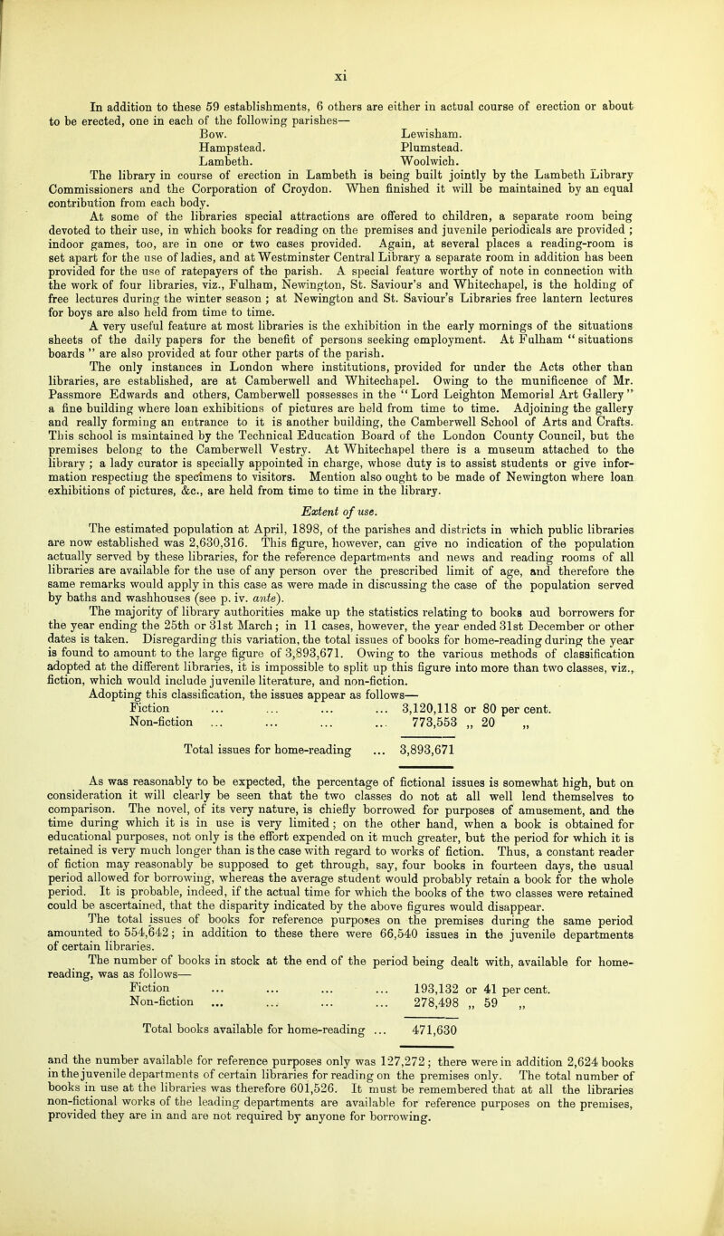 In addition to these 59 establishments, 6 others are either in actual course of erection or about to be erected, one in each of the following parishes— Bow. Lewisham. Hampstead. Plumstead. Lambeth. Woolwich. The library in course of erection in Lambeth is being built jointly by the Lambeth Library Commissioners and the Corporation of Croydon. When finished it will be maintained by an equal contribution from each body. At some of the libraries special attractions are offered to children, a separate room being devoted to their use, in which books for reading on the premises and juvenile periodicals are provided ; indoor games, too, are in one or two cases provided. Again, at several places a reading-room is set apart for the use of ladies, and at Westminster Central Library a separate room in addition has been provided for the use of ratepayers of the parish. A special feature worthy of note in connection with the work of four libraries, viz., Fulham, Newington, St. Saviour's and Whitechapel, is the holding of free lectures during the winter season ; at Newington and St. Saviour's Libraries free lantern lectures for boys are also held from time to time. A very useful feature at most libraries is the exhibition in the early mornings of the situations sheets of the daily papers for the benefit of persons seeking employment. At Falham  situations boards  are also provided at four other parts of the parish. The only instances in London where institutions, provided for under the Acts other than libraries, are established, are at Camberwell and Whitechapel. Owing to the munificence of Mr. Passmore Edwards and others, Camberwell possesses in the Lord Leighton Memorial Art Grallery  a fine building where loan exhibitions of pictures are held from time to time. Adjoining the gallery and really forming an entrance to it is another building, the Camberwell School of Arts and Crafts. This school is maintained by the Technical Education Board of the London County Council, but the premises belong to the Camberwell Vestry. At Whitechapel there is a museum attached to the library ; a lady curator is specially appointed in charge, whose duty is to assist students or give infor- mation respecting the specimens to visitors. Mention also ought to be made of Newington where loan exhibitions of pictures, &c., are held from time to time in the library. Extent of use. The estimated population at April, 1898, of the parishes and districts in which public libraries are now established was 2,630,316. This figure, however, can give no indication of the population actually served by these libraries, for the reference departments and news and reading rooms of all libraries are available for the use of any person over the prescribed limit of age, and therefore the same remarks would apply in this case as were made in discussing the case of the population served by baths and washhouses (see p. iv. ante). The majority of library authorities make up the statistics relating to books aud borrowers for the year ending the 25th or 31st March; in 11 cases, however, the year ended31st December or other dates is taken. Disregarding this variation, the total issues of books for home-reading during the year is found to amount to the large figure of 3,893,671. Owing to the various methods of classification adopted at the diSerent libraries, it is impossible to split up this figure into more than two classes, viz., fiction, which would include juvenile literature, and non-fiction. Adopting this classification, the issues appear as follows— Fiction ... ... ... ... 3,120,118 or 80 per cent. Non-fiction ... ... ... ... 773,553 „ 20 Total issues for home-reading ... 3,893,671 As was reasonably to be expected, the percentage of fictional issues is somewhat high, but on consideration it will clearly be seen that the two classes do not at all well lend themselves to comparison. The novel, of its very nature, is chiefly borrowed for purposes of amusement, and the time during which it is in use is very limited; on the other hand, when a book is obtained for educational purposes, not only is the efibrt expended on it much greater, but the period for which it is retained is very much longer than is the case with regard to works of fiction. Thus, a constant reader of fiction may reasonably be supposed to get through, say, four books in fourteen days, the usual period allowed for borrowing, whereas the average student would probably retain a book for the whole period. It is probable, indeed, if the actual time for which the books of the two classes were retained could be ascertained, that the disparity indicated by the above figures would disappear. The total issues of books for reference purposes on the premises during the same period amounted to 554,642; in addition to these there were 66,540 issues in the juvenile departments of certain libraries. The number of books in stock at the end of the period being dealt with, available for home- reading, was as follows— Fiction ... ... ... ... 193,132 or 41 per cent. Non-fiction ... ... ... ... 278,498 „ 59 „ Total books available for home-reading ... 471,630 and the number available for reference purposes only was 127,272; there were in addition 2,624 books in the juvenile departments of certain libraries for reading on the premises only. The total number of books in use at the libraries was therefore 601,526. It must be remembered that at all the libraries non-fictional works of the leading departments are available for reference purposes on the premises, provided they are in and are not required by anyone for borrowing.