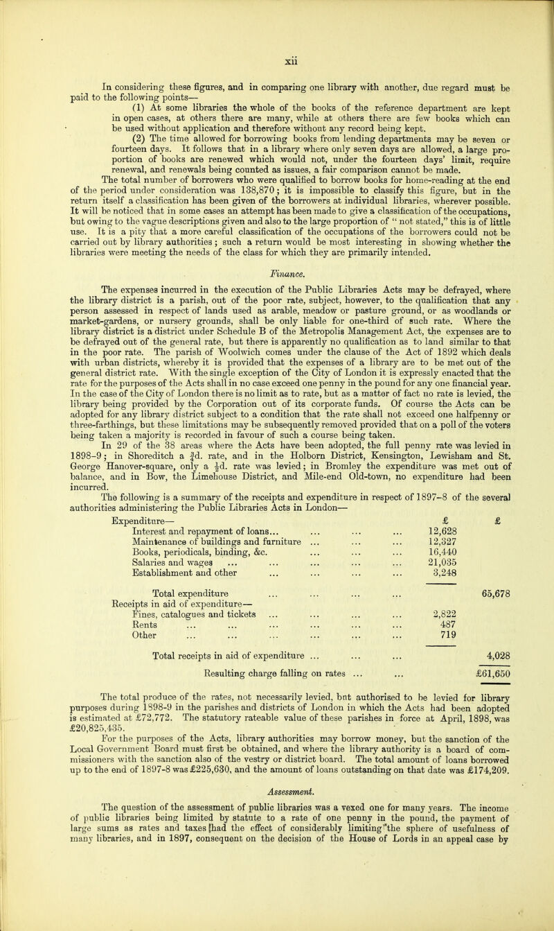 In considering these figures, and in comparing one library with another, due regard must be paid to the following points— (1) At some libraries the whole of the books of the reference department are kept in open cases, at others there are many, while at others there are few books which can be used without application and therefore without any record being kept. (2) The time allowed for borrowing books from lending departments may be seven or fourteen days. It follows that in a library where only seven days are allowed, a large pro- portion of books are renewed which would not, under the fourteen days' limit, require renewal, and renewals being counted as issues, a fair comparison cannot be made. The total number of borrowers who were qualified to borrow books for home-reading at the end of the period under consideration was 138,870; it is impossible to classify this figure, but in the return itself a classification has been given of the borrowers at individual libraries, wherever possible. It will be noticed that in some cases an attempt has been made to give a classification of the occupations, but owing to the vague descriptions given and also to the large proportion of  not stated, this is of little use. It is a pity that a more careful classification of the occupations of the borrowers could not be carried out by library authorities ; such a return would be most interesting in showing whether the libraries were meeting the needs of the class for which they are primarily intended. Finance, The expenses incurred in the execution of the Public Libraries Acts may be defrayed, where the library district is a parish, out of the poor rate, subject, however, to the qualification that any person assessed in respect of lands used as arable, meadow or pasture ground, or as woodlands or market-gardens, or nursery grounds, shall be only liable for one-third of such rate. Where the library district is a district under Schedule B of the Metropolis Management Act, the expenses are to be defrayed out of the general rate, but there is apparently no qualification as to land similar to that in the poor rate. The parish of Woolwich comes under the clause of the Act of 1892 which deals with urban districts, whereby it is provided that the expenses of a library are to be met out of the general district rate. With the single exception of the City of London it is expressly enacted that the rate for the purposes of the Acts shall in no case exceed one penny in the pound for any one financial year. In the case of the City of London there is no limit as to rate, but as a matter of fact no rate is levied, the library being provided by the Corporation out of its corporate funds. Of course the Acts can be adopted for any library district subject to a condition that the rate shall not exceed one halfpenny or three-farthings, but these limitations may be subsequently removed provided that on a poll of the voters being taken a majority is recorded in favour of such a course being taken. In 29 of the 38 areas where the Acts have been adopted, the full penny rate was levied in 1898-9 ; in Shoreditch a |d. rate, and in the Holborn District, Kensington, Lewisham and St. George Hanover-square, only a -^d. rate was levied; in Bromley the expenditure was met out of balance, and in Bow, the Limehouse District, and Mile-end Old-town, no expenditure had been incurred. The following is a summary of the receipts and expenditure in respect of 1897-8 of the several authorities administering the Public Libraries Acts in London— Expenditure— £ £ Interest and repayment of loans... ... ... ... 12,628 Maintenance of buildings and furniture ... ... ... 12,327 Books, periodicals, binding, &c. ... ... ... 16,440 Salaries and wages ... ... ... ... ... 21,035 Establishment and other ... ... ... ... 3,248 Total expenditure ... ... ... ... 65,678 Receipts in aid of expenditure— Fines, catalogues and tickets ... ... ... ... 2,822 Rents ... ... ... ... ... ... 487 Other ... ... ... ... ... ... 719 Total receipts in aid of expenditure ... ... ... 4,028 Resulting charge falling on rates ... ... £61,650 The total produce of the rates, not necessarily levied, but authorised to be levied for library purposes during 1898-9 in the parishes and districts of London in which the Acts had been adopted is estimated at £72,772. The statutory rateable value of these parishes in force at April, 1898, was £20,825,435. For the purposes of the Acts, library authorities may borrow money, but the sanction of the Local Government Board must first be obtained, and where the library authority is a board of com- missioners with the sanction also of the vestry or district board. The total amount of loans borrowed up to the end of 1897-8 was £225,630, and the amount of loans outstanding on that date was £174,209. Assessment. The question of the assessment of public libraries was a vexed one for many years. The income of public libraries being limited by statute to a rate of one penny in the pound, the payment of large sums as rates and taxes fhad the effect of considerably limiting'the sphere of usefulness of many libraries, and in 1897, consequent on the decision of the House of Lords in an appeal case by