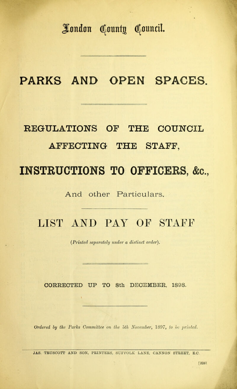 J^j)nd0n ^ami^ ^muil PARKS AND OPEN SPACES. REGULATIONS OF THE COUNCIL AFFECTING THE STAFF, INSTRUCTIONS TO OFFICERS, &c., And other Particulars, LIST AND PAY OF STAFF (Printed separately under a distinct order). CORRECTED UP TO 8tli DECEMBER, 1898. Ordered by the Parks Committee on the bth November, 1897, to he j^riuted. JAS. TRUSCOTT AND SON, PEINTERS, SUFFOLK LANE. CANNON STREET, E.G. [3281